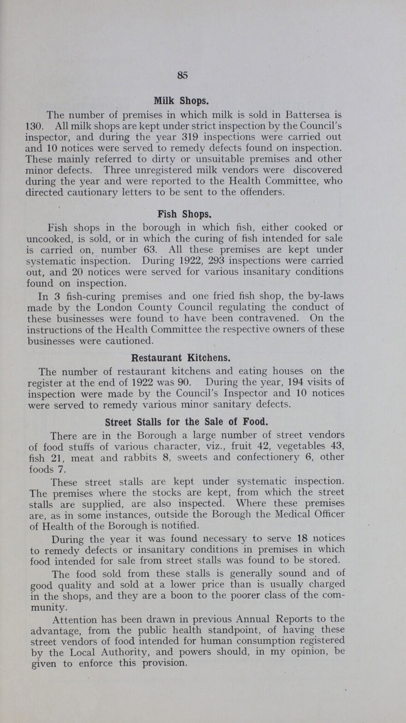 85 Milk Shops. The number of premises in which milk is sold in Battersea is 130. All milk shops are kept under strict inspection by the Council's inspector, and during the year 319 inspections were carried out and 10 notices were served to remedy defects found on inspection. These mainly referred to dirty or unsuitable premises and other minor defects. Three unregistered milk vendors were discovered during the year and were reported to the Health Committee, who directed cautionary letters to be sent to the offenders. Fish Shops. Fish shops in the borough in which fish, either cooked or uncooked, is sold, or in which the curing of fish intended for sale is carried on, number 63. All these premises are kept under systematic inspection. During 1922, 293 inspections were carried out, and 20 notices were served for various insanitary conditions found on inspection. In 3 fish-curing premises and one fried fish shop, the by-laws made by the London County Council regulating the conduct of these businesses were found to have been contravened. On the instructions of the Health Committee the respective owners of these businesses were cautioned. Restaurant Kitchens. The number of restaurant kitchens and eating houses on the register at the end of 1922 was 90. During the year, 194 visits of inspection were made by the Council's Inspector and 10 notices were served to remedy various minor sanitary defects. Street Stalls for the Sale of Food. There are in the Borough a large number of street vendors of food stuffs of various character, viz., fruit 42, vegetables 43, fish 21, meat and rabbits 8, sweets and confectionery 6, other foods 7. These street stalls are kept under systematic inspection. The premises where the stocks are kept, from which the street stalls are supplied, are also inspected. Where these premises are, as in some instances, outside the Borough the Medical Officer of Health of the Borough is notified. During the year it was found necessary to serve 18 notices to remedy defects or insanitary conditions in premises in which food intended for sale from street stalls was found to be stored. The food sold from these stalls is generally sound and of good quality and sold at a lower price than is usually charged in the shops, and they are a boon to the poorer class of the com munity. Attention has been drawn in previous Annual Reports to the advantage, from the public health standpoint, of having these street vendors of food intended for human consumption registered by the Local Authority, and powers should, in my opinion, be given to enforce this provision.