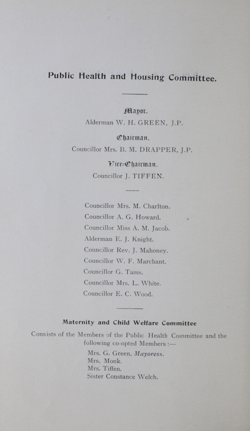 Public Health and Housing Committee. Major. Alderman W. H. GREEN, J.P. Chairman. Councillor Mrs. 13. M. DRAPPER, J.P. Vice=Chairman. Councillor J. TIFFEN. Councillor Mrs. M. Charlton. Councillor A. G. Howard. Councillor Miss A. M. Jacob. Alderman E. J. Knight. Councillor Rev. J. Mahoney. Councillor W. F. Marchant. Councillor G. Tarns. Councillor Mrs. L. White. Councillor E. C. Wood. Maternity and Child Welfare Committee Consists of the Members of the Public Health Committee and the following co-opted Members:— Mrs. G. Green, Mayoress. Mrs. Monk. Mrs. Tiffen. Sister Constance Welch,