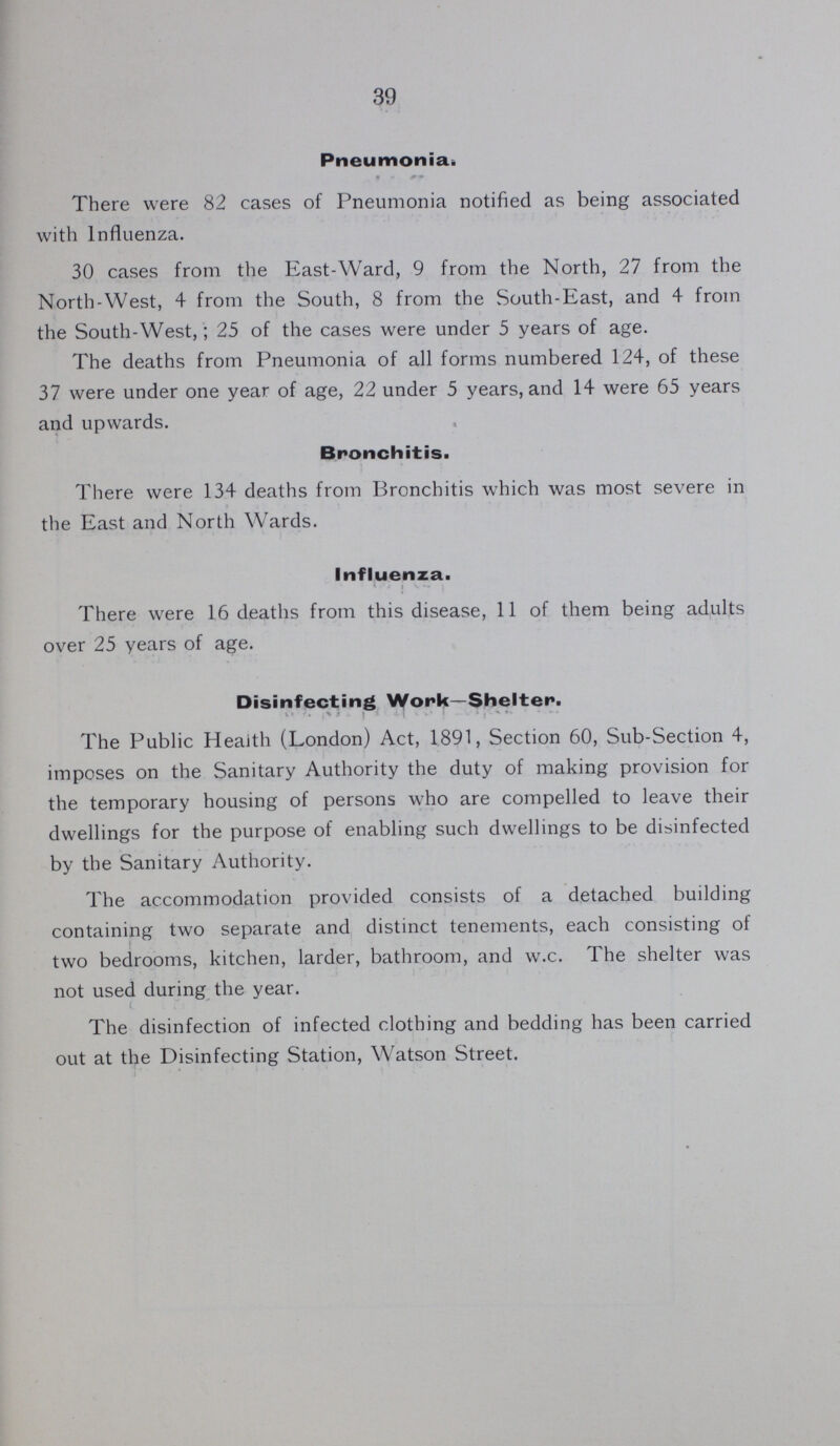 39 Pneumonia. There were 82 cases of Pneumonia notified as being associated with Influenza. 30 cases from the East-Ward, 9 from the North, 27 from the North-West, 4 from the South, 8 from the South-East, and 4 from the South-West,; 25 of the cases were under 5 years of age. The deaths from Pneumonia of all forms numbered 124, of these 37 were under one year of age, 22 under 5 years, and 14 were 65 years and upwards. Bronchitis. There were 134 deaths from Bronchitis which was most severe in the East and North Wards. Influenza. There were 16 deaths from this disease, 11 of them being adults over 25 years of age. Disinfecting Work—Shelter. The Public Health (London) Act, 1891, Section 60, Sub-Section 4, imposes on the Sanitary Authority the duty of making provision for the temporary housing of persons who are compelled to leave their dwellings for the purpose of enabling such dwellings to be disinfected by the Sanitary Authority. The accommodation provided consists of a detached building containing two separate and distinct tenements, each consisting of two bedrooms, kitchen, larder, bathroom, and w.c. The shelter was not used during the year. The disinfection of infected clothing and bedding has been carried out at the Disinfecting Station, Watson Street.