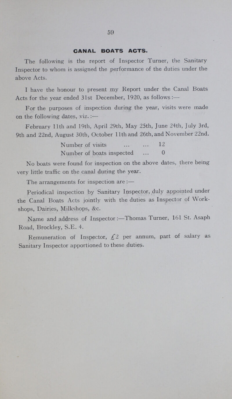 59 CANAL BOATS ACTS. The following is the report of Inspector Turner, the Sanitary Inspector to whom is assigned the performance of the duties under the above Acts. I have the honour to present my Report under the Canal Boats Acts for the year ended 31st December, 1920, as follows:— For the purposes of inspection during the year, visits were made on the following dates, viz.:— February 11th and 19th, April 29th, May 25th, June 24th, July 3rd, 9th and 22nd, August 30th, October 11th and 26th, and November 22nd. Number of visits ... ... 12 Number of boats inspected ... 0 No boats were found for inspection on the above dates, there being very little traffic on the canal during the year. The arrangements for inspection are :— Periodical inspection by Sanitary Inspector, duly appointed under the Canal Boats Acts jointly with the duties as Inspector of Work shops, Dairies, Milkshops, &c. Name and address of Inspector:—Thomas Turner, 161 St. Asaph Road, Brockley, S.E. 4. Remuneration of Inspector, £2 per annum, part of salary as Sanitary Inspector apportioned to these duties.