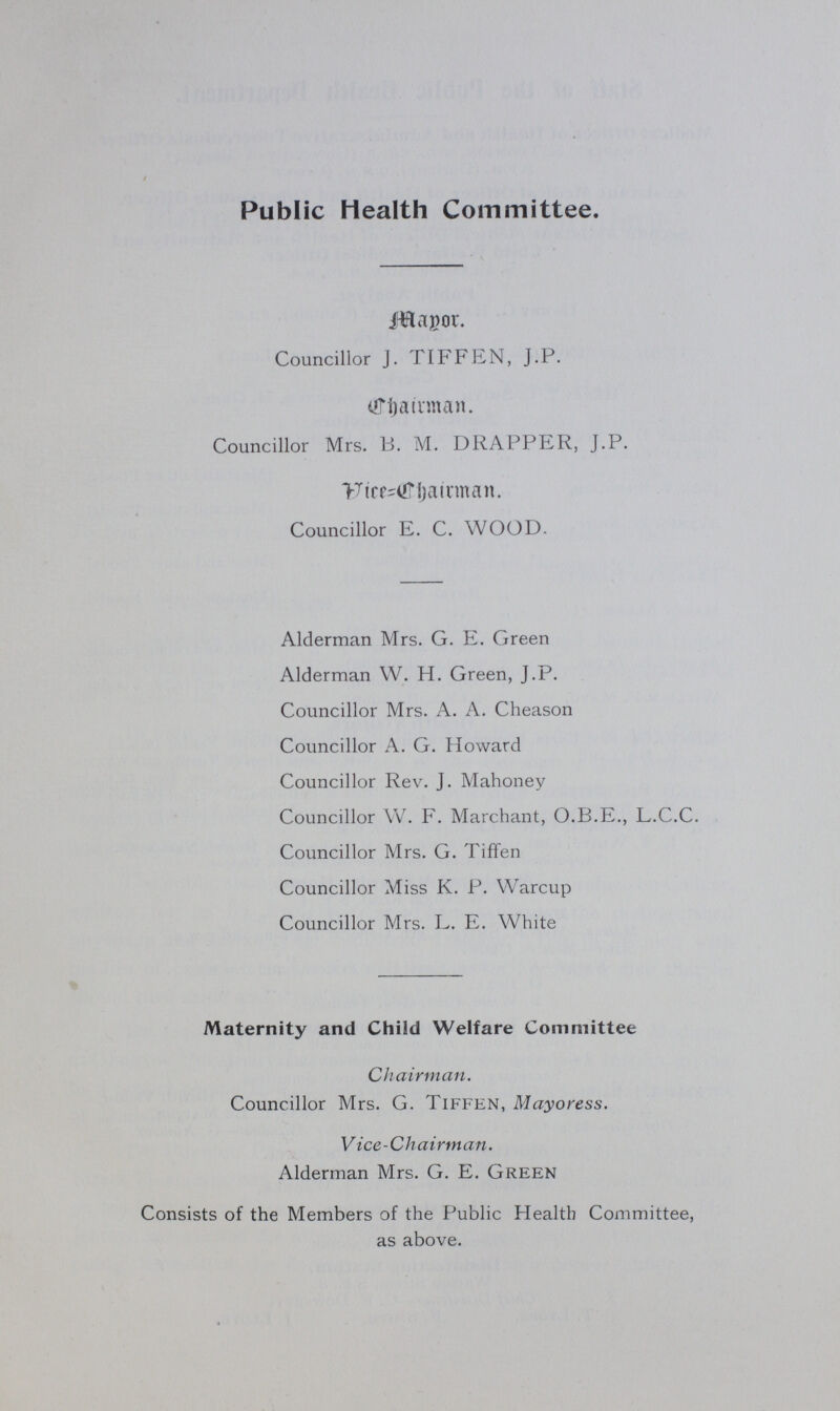 Public Health Committee. Mayor. Councillor J. TIFFEN, J.P. Chairman. Councillor Mrs. B. M. DRAPPER, J.P. Vice Chairman. Councillor E. C. WOOD. Alderman Mrs. G. E. Green Alderman W. H. Green, J.P. Councillor Mrs. A. A. Cheason Councillor A. G. Howard Councillor Rev. J. Mahoney Councillor W. F. Marchant, O.B.E., L.C.C. Councillor Mrs. G. Tiffen Councillor Miss K. P. Warcup Councillor Mrs. L. E. White Maternity and Child Welfare Committee Chairman. Councillor Mrs. G. Tiffen, Mayoress. Vice-Chairman. Alderman Mrs. G. E. Green Consists of the Members of the Public Health Committee, as above.