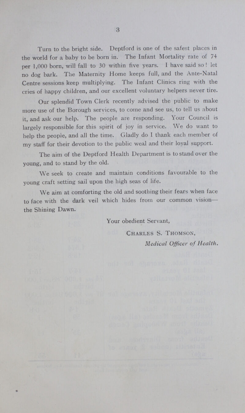 3 Turn to the bright side. Deptford is one of the safest places in the world for a baby to be born in. The Infant Mortality rate of 74 per 1,000 born, will fall to 30 within five years. I have said so ! let no dog bark. The Maternity Home keeps full, and the Ante-Natal Centre sessions keep multiplying. The Infant Clinics ring with the cries of happy children, and our excellent voluntary helpers never tire. Our splendid Town Clerk recently advised the public to make more use of the Borough services, to come and see us, to tell us about it, and ask our help. The people are responding. Your Council is largely responsible for this spirit of joy in service. We do want to help the people, and all the time. Gladly do I thank each member of my staff for their devotion to the public weal and their loyal support. The aim of the Deptford Health Department is to stand over the young, and to stand by the old. We seek to create and maintain conditions favourable to the young craft setting sail upon the high seas of life. We aim at comforting the old and soothing their fears when face to face with the dark veil which hides from our common vision— the Shining Dawn. Your obedient Servant, Charles S. Thomson, Medical Officer of Health.