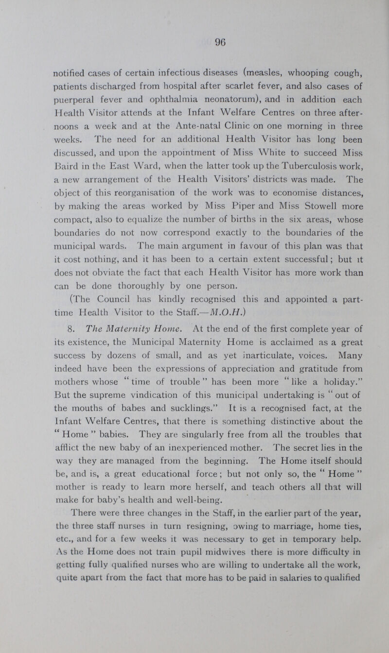 96 notified cases of certain infectious diseases (measles, whooping cough, patients discharged from hospital after scarlet fever, and also cases of puerperal fever and ophthalmia neonatorum), and in addition each Health Visitor attends at the Infant Welfare Centres on three after noons a week and at the Ante-natal Clinic on one morning in three weeks. The need for an additional Health Visitor has long been discussed, and upon the appointment of Miss White to succeed Miss Baird in the East Ward, when the latter took up the Tuberculosis work, a new arrangement of the Health Visitors' districts was made. The object of this reorganisation of the work was to economise distances, by making the areas worked by Miss Piper and Miss Stowell more compact, also to equalize the number of births in the six areas, whose boundaries do not now correspond exactly to the boundaries of the municipal wards. The main argument in favour of this plan was that it cost nothing, and it has been to a certain extent successful; but it does not obviate the fact that each Health Visitor has more work than can be done thoroughly by one person. (The Council has kindly recognised this and appointed a part time Health Visitor to the Staff.—M.O.H.) 8. The Maternity Home. At the end of the first complete year of its existence, the Municipal Maternity Home is acclaimed as a great success by dozens of small, and as yet inarticulate, voices. Many indeed have been the expressions of appreciation and gratitude from mothers whose time of trouble has been more like a holiday. But the supreme vindication of this municipal undertaking is out of the mouths of babes and sucklings. It is a recognised fact, at the Infant Welfare Centres, that there is something distinctive about the Home babies. They are singularly free from all the troubles that afflict the new baby of an inexperienced mother. The secret lies in the way they are managed from the beginning. The Home itself should be, and is, a great educational force; but not only so, the Home mother is ready to learn more herself, and teach others all that will make for baby's health and well-being. There were three changes in the Staff, in the earlier part of the year, the three staff nurses in turn resigning, owing to marriage, home ties, etc., and for a few weeks it was necessary to get in temporary help. As the Home does not train pupil midwives there is more difficulty in getting fully qualified nurses who are willing to undertake all the work, quite apart from the fact that more has to be paid in salaries to qualified