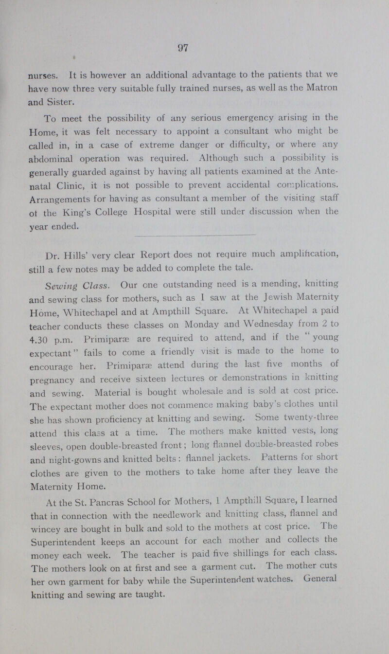 97 nurses. It is however an additional advantage to the patients that we have now three very suitable fully trained nurses, as well as the Matron and Sister. To meet the possibility of any serious emergency arising in the Home, it was felt necessary to appoint a consultant who might be called in, in a case of extreme danger or difficulty, or where any abdominal operation was required. Although such a possibility is generally guarded against by having all patients examined at the Ante natal Clinic, it is not possible to prevent accidental complications. Arrangements for having as consultant a member of the visiting staff of the King's College Hospital were still under discussion when the year ended. Dr. Hills' very clear Report does not require much amplification, still a few notes may be added to complete the tale. Sewing Class. Our one outstanding need is a mending, knitting and sewing class for mothers, such as 1 saw at the Jewish Maternity Home, Whitechapel and at Ampthill Square. At Whitechapel a paid teacher conducts these classes on Monday and Wednesday from 2 to 4.30 p.m. Primiparæ are required to attend, and if the young expectant fails to come a friendly visit is made to the home to encourage her. Primiparae attend during the last five months of pregnancy and receive sixteen lectures or demonstrations in knitting and sewing. Material is bought wholesale and is sold at cost price. The expectant mother does not commence making baby's clothes until she has shown proficiency at knitting and sewing. Some twenty-three attend this class at a time. The mothers make knitted vests, long sleeves, open double-breasted front; long flannel double-breasted robes and night-gowns and knitted belts: flannel jackets. Patterns for short clothes are given to the mothers to take home after they leave the Maternity Home. At the St. Pancras School for Mothers, 1 Ampthill Square, I learned that in connection with the needlework and knitting class, flannel and wincey are bought in bulk and sold to the mothers at cost price. The Superintendent keeps an account for each mother and collects the money each week. The teacher is paid five shillings for each class. The mothers look on at first and see a garment cut. The mother cuts her own garment for baby while the Superintendent watches. General knitting and sewing are taught.