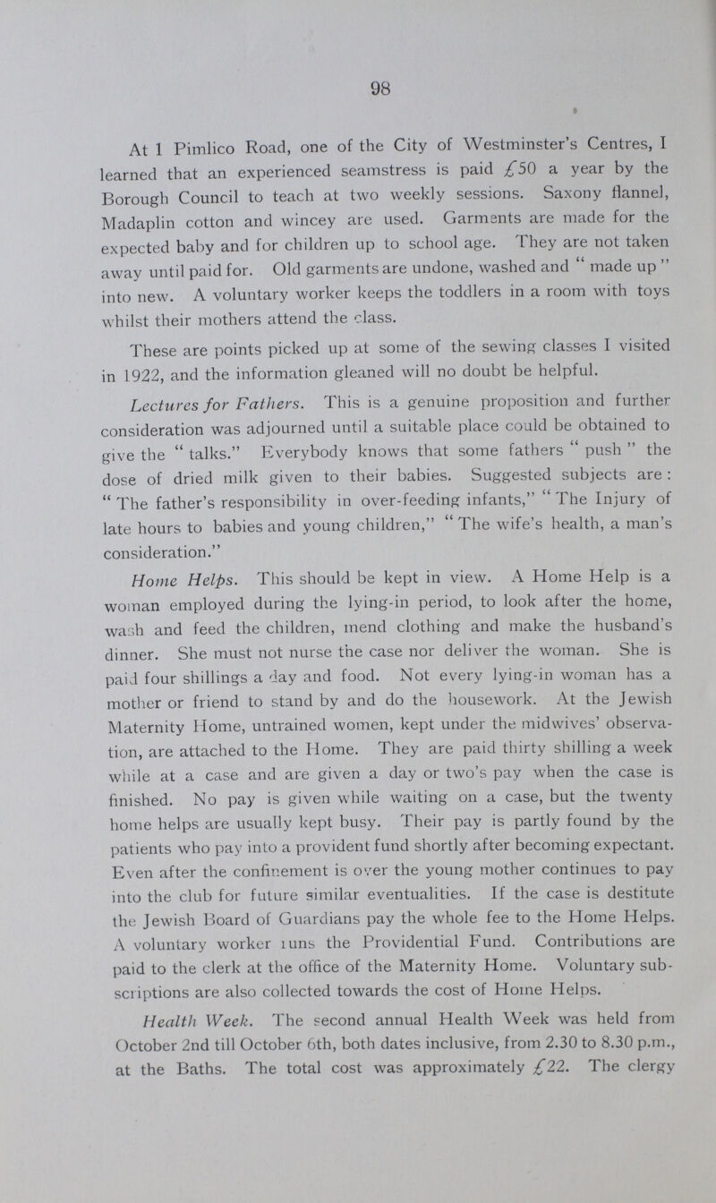 98 At 1 Pimlico Road, one of the City of Westminster's Centres, I learned that an experienced seamstress is paid £50 a year by the Borough Council to teach at two weekly sessions. Saxony flannel, Madaplin cotton and wincey are used. Garments are made for the expected baby and for children up to school age. They are not taken away until paid for. Old garments are undone, washed and made up into new. A voluntary worker keeps the toddlers in a room with toys whilst their mothers attend the class. These are points picked up at some of the sewing classes I visited in 1922, and the information gleaned will no doubt be helpful. Lectures for Fathers. This is a genuine proposition and further consideration was adjourned until a suitable place could be obtained to give the talks. Everybody knows that some fathers push the dose of dried milk given to their babies. Suggested subjects are: The father's responsibility in over-feeding infants, The Injury of late hours to babies and young children, The wife's health, a man's consideration. Home Helps. This should be kept in view. A Home Help is a woman employed during the lying-in period, to look after the home, wash and feed the children, mend clothing and make the husband's dinner. She must not nurse the case nor deliver the woman. She is paid four shillings a day and food. Not every lying-in woman has a mother or friend to stand by and do the housework. At the Jewish Maternity Home, untrained women, kept under the midwives' observa tion, are attached to the Home. They are paid thirty shilling a week while at a case and are given a day or two's pay when the case is finished. No pay is given while waiting on a case, but the twenty home helps are usually kept busy. Their pay is partly found by the patients who pay into a provident fund shortly after becoming expectant. Even after the confinement is over the young mother continues to pay into the club for future similar eventualities. If the case is destitute the Jewish Board of Guardians pay the whole fee to the Home Helps. A voluntary worker runs the Providential Fund. Contributions are paid to the clerk at the office of the Maternity Home. Voluntary sub scriptions are also collected towards the cost of Home Helps. Health Week. The second annual Health Week was held from October 2nd till October 6th, both dates inclusive, from 2.30 to 8.30 p.m., at the Baths. The total cost was approximately £22. The clergy