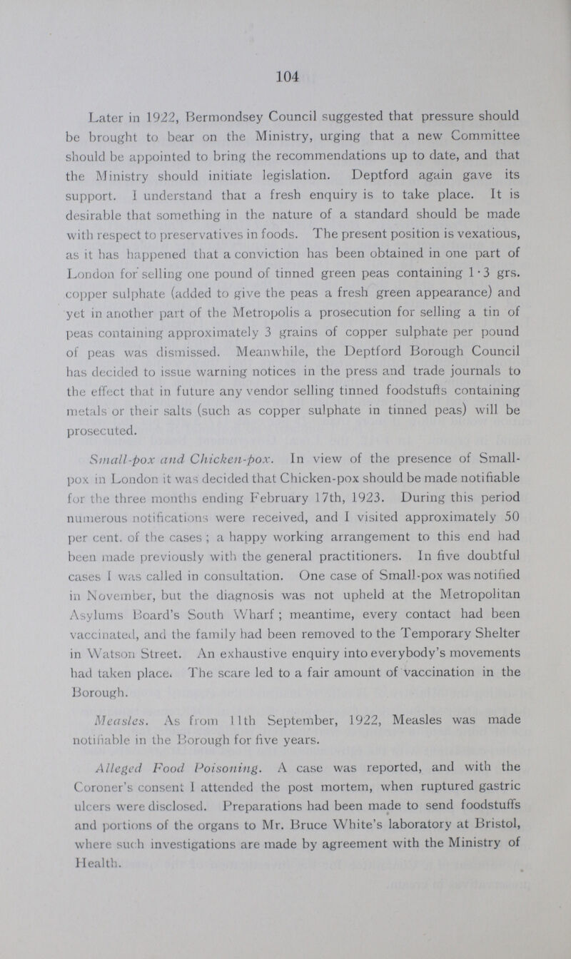 104 Later in 1922, Bermondsey Council suggested that pressure should be brought to bear on the Ministry, urging that a new Committee should be appointed to bring the recommendations up to date, and that the Ministry should initiate legislation. Deptford again gave its support. I understand that a fresh enquiry is to take place. It is desirable that something in the nature of a standard should be made with respect to preservatives in foods. The present position is vexatious, as it has happened that a conviction has been obtained in one part of London for selling one pound of tinned green peas containing 1.3 grs. copper sulphate (added to give the peas a fresh green appearance) and yet in another part of the Metropolis a prosecution for selling a tin of peas containing approximately 3 grains of copper sulphate per pound of peas was dismissed. Meanwhile, the Deptford Borough Council has decided to issue warning notices in the press and trade journals to the effect that in future any vendor selling tinned foodstuffs containing metals or their salts (such as copper sulphate in tinned peas) will be prosecuted. Small-pox and Chicken-pox. In view of the presence of Small pox. in London it was decided that Chicken-pox should be made notifiable for the three months ending February 17th, 1923. During this period numerous notifications were received, and I visited approximately 50 per cent. of the cases; a happy working arrangement to this end had been made previously with the general practitioners. In five doubtful cases I was called in consultation. One case of Small-pox was notified in November, but the diagnosis was not upheld at the Metropolitan Asylums Board's South Wharf; meantime, every contact had been vaccinated, and the family had been removed to the Temporary Shelter in Watson Street. An exhaustive enquiry into everybody's movements had taken place. The scare led to a fair amount of vaccination in the Borough. Measles. As from 11th September, 1922, Measles was made notifiable in the Borough for five years. Alleged Food Poisoning. A case was reported, and with the Coroner's consent I attended the post mortem, when ruptured gastric ulcers were disclosed. Preparations had been made to send foodstuffs and portions of the organs to Mr. Bruce White's laboratory at Bristol, where such investigations are made by agreement with the Ministry of Health.