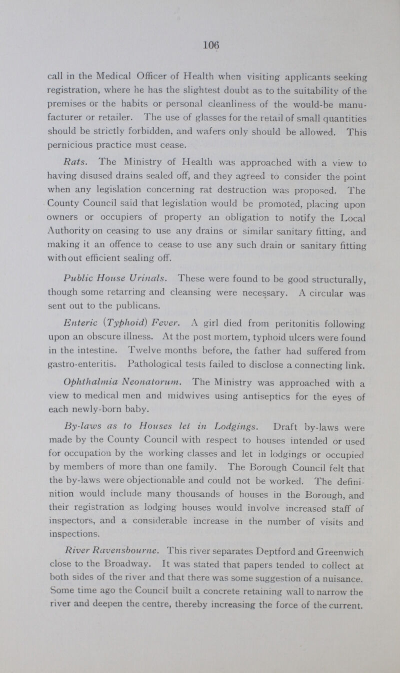 106 call in the Medical Officer of Health when visiting applicants seeking registration, where he has the slightest doubt as to the suitability of the premises or the habits or personal cleanliness of the would-be manu facturer or retailer. The use of glasses for the retail of small quantities should be strictly forbidden, and wafers only should be allowed. This pernicious practice must cease. Rats. The Ministry of Health was approached with a view to having disused drains sealed off, and they agreed to consider the point when any legislation concerning rat destruction was proposed. The County Council said that legislation would be promoted, placing upon owners or occupiers of property an obligation to notify the Local Authority on ceasing to use any drains or similar sanitary fitting, and making it an offence to cease to use any such drain or sanitary fitting without efficient sealing off. Public House Urinals. These were found to be good structurally, though some retarring and cleansing were necessary. A circular was sent out to the publicans. Enteric (Typhoid) Fever. A girl died from peritonitis following upon an obscure illness. At the post mortem, typhoid ulcers were found in the intestine. Twelve months before, the father had suffered from gastro-enteritis. Pathological tests failed to disclose a connecting link. Ophthalmia Neonatorum. The Ministry was approached with a view to medical men and midwives using antiseptics for the eyes of each newly-born baby. By-laws as to Houses let in Lodgings. Draft by-laws were made by the County Council with respect to houses intended or used for occupation by the working classes and let in lodgings or occupied by members of more than one family. The Borough Council felt that the by-laws were objectionable and could not be worked. The defini nition would include many thousands of houses in the Borough, and their registration as lodging houses would involve increased staff of inspectors, and a considerable increase in the number of visits and inspections. River Ravensbourne. This river separates Deptford and Greenwich close to the Broadway. It was stated that papers tended to collect at both sides of the river and that there was some suggestion of a nuisance. Some time ago the Council built a concrete retaining wall to narrow the river and deepen the centre, thereby increasing the force of the current.