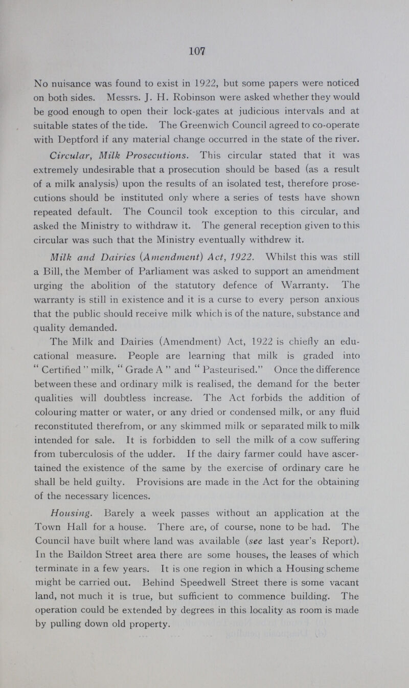 107 No nuisance was found to exist in 1922, but some papers were noticed on both sides. Messrs. J. H. Robinson were asked whether they would be good enough to open their lock-gates at judicious intervals and at suitable states of the tide. The Greenwich Council agreed to co-operate with Deptford if any material change occurred in the state of the river. Circular, Milk Prosecutions. This circular stated that it was extremely undesirable that a prosecution should be based (as a result of a milk analysis) upon the results of an isolated test, therefore prose cutions should be instituted only where a series of tests have shown repeated default. The Council took exception to this circular, and asked the Ministry to withdraw it. The general reception given to this circular was such that the Ministry eventually withdrew it. Milk and Dairies (Amendment) Act, 1922. Whilst this was still a Bill, the Member of Parliament was asked to support an amendment urging the abolition of the statutory defence of Warranty. The warranty is still in existence and it is a curse to every person anxious that the public should receive milk which is of the nature, substance and quality demanded. The Milk and Dairies (Amendment) Act, 1922 is chiefly an edu cational measure. People are learning that milk is graded into Certified milk, Grade A and Pasteurised. Once the difference between these and ordinary milk is realised, the demand for the better qualities will doubtless increase. The Act forbids the addition of colouring matter or water, or any dried or condensed milk, or any fluid reconstituted therefrom, or any skimmed milk or separated milk to milk intended for sale. It is forbidden to sell the milk of a cow suffering from tuberculosis of the udder. If the dairy farmer could have ascer tained the existence of the same by the exercise of ordinary care he shall be held guilty. Provisions are made in the Act for the obtaining of the necessary licences. Housing. Barely a week passes without an application at the Town Hall for a house. There are, of course, none to be had. The Council have built where land was available (see last year's Report). In the Baildon Street area there are some houses, the leases of which terminate in a few years. It is one region in which a Housing scheme might be carried out. Behind Speedwell Street there is some vacant land, not much it is true, but sufficient to commence building. The operation could be extended by degrees in this locality as room is made by pulling down old property.