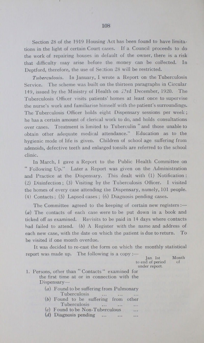 108 Section 28 of the 1919 Housing Act has been found to have limita tions in the light of certain Court cases. If a Council proceeds to do the work of repairing houses in default of the owner, there is a risk that difficulty may arise before the money can be collected. In Deptford, therefore, the use of Section 28 will be restricted. Tuberculosis. In January, I wrote a Report on the Tuberculosis Service. The scheme was built on the thirteen paragraphs in Circular 149, issued by the Ministry of Health on 23rd December, 1920. The Tuberculosis Officer visits patients' homes at least once to supervise the nurse's work and familiarise himself with the patient's surroundings. The Tuberculosis Officer holds eight Dispensary sessions per week; he has a certain amount of clerical work to do, and holds consultations over cases. Treatment is limited to Tuberculin and those unable to obtain other adequate medical attendance. Education as to the hygienic mode of life is given. Children of school age suffering from adenoids, defective teeth and enlarged tonsils are referred to the school clinic. In March, I gave a Report to the Public Health Committee on Following Up. Later a Report was given on the Administration and Practice at the Dispensary. This dealt with (1) Notification: (2) Disinfection; (3) Visiting by the Tuberculosis Officer. I visited the homes of every case attending the Dispensary, namely, 101 people. (4) Contacts; (5) Lapsed cases; (6) Diagnosis pending cases. The Committee agreed to the keeping of certain new registers:— (a) The contacts of each case were to be put down in a book and ticked off as examined. Revisits to be paid in 14 days where contacts had failed to attend. (b) A Register with the name and address of each new case, with the date on which the patient is due to return. To be visited if one month overdue. It was decided to re-cast the form on which the monthly statistical report was made up. The following is a copy:— Jan. 1st Month to end of period of under report. 1. Persons, other than Contacts examined for the first time at or in connection with the Dispensary— (a) Found to be suffering from Pulmonary Tuberculosis (b) Found to be suffering from other Tuberculosis (c) Found to be Non-Tuberculous (d) Diagnosis pending