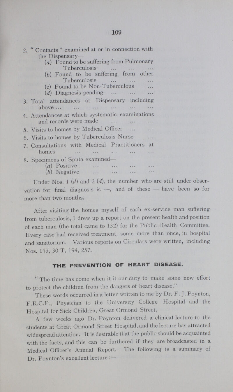 109 2. Contacts examined at or in connection with the Dispensary— (a) Found to be suffering from Pulmonary Tuberculosis (b) Found to be suffering from other Tuberculosis (c) Found to be Non-Tuberculous (d) Diagnosis pending 3. Total attendances at Dispensary including above 4. Attendances at which systematic examinations and records were made 5. Visits to homes by Medical Officer 6. Visits to homes by Tuberculosis Nurse 7. Consultations with Medical Practitioners at homes 8. Specimens of Sputa examined— (a) Positive (b) Negative Under Nos. 1 (d) and 2 (d), the number who are still under obser vation for final diagnosis is—, and of these—have been so for more than two months. After visiting the homes myself of each ex-service man suffering from tuberculosis, I drew up a report on the present health and position of each man (the total came to 132) for the Public Health Committee. Every case had received treatment, some more than once, in hospital and sanatorium. Various reports on Circulars were written, including Nos. 149, 30 T, 194, 257. THE PREVENTION OF HEART DISEASE. The time has come when it it our duty to make some new effort to protect the children from the dangers of heart disease. These words occurred in a letter written to me by Dr. F. J. Poynton, F.R.C.P,, Physician to the University College Hospital and the Hospital for Sick Children, Great Ormond Street. A few weeks ago Dr. Poynton delivered a clinical lecture to the students at Great Ormond Street Hospital, and the lecture has attracted widespread attention. It is desirable that the public should be acquainted with the facts, and this can be furthered if they are broadcasted in a Medical Officer's Annual Report. The following is a summary of Dr. Poynton's excellent lecture:—