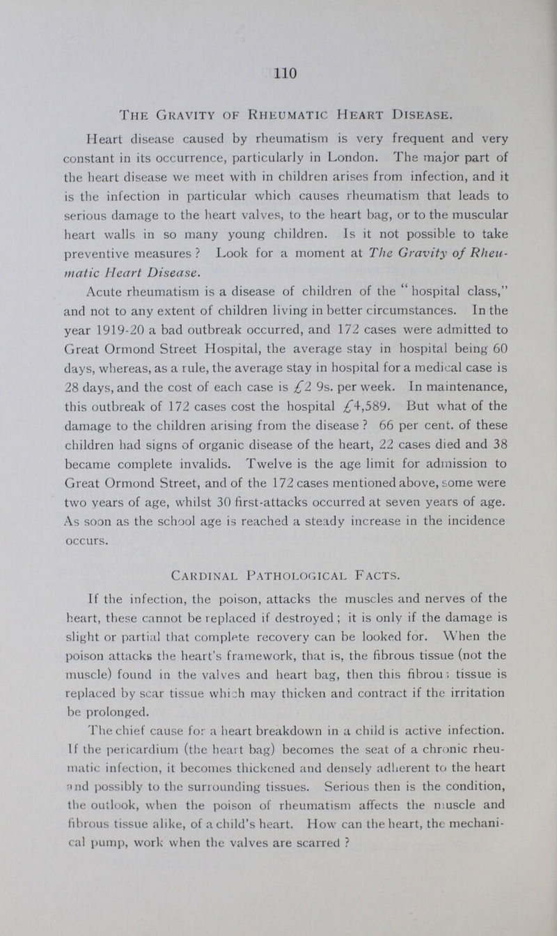 110 The Gravity of Rheumatic Heart Disease. Heart disease caused by rheumatism is very frequent and very constant in its occurrence, particularly in London. The major part of the heart disease we meet with in children arises from infection, and it is the infection in particular which causes rheumatism that leads to serious damage to the heart valves, to the heart bag, or to the muscular heart walls in so many young children. Is it not possible to take preventive measures ? Look for a moment at The Gravity of Rheu matic Heart Disease. Acute rheumatism is a disease of children of the hospital class, and not to any extent of children living in better circumstances. In the year 1919-20 a bad outbreak occurred, and 172 cases were admitted to Great Ormond Street Hospital, the average stay in hospital being 60 days, whereas, as a rule, the average stay in hospital for a medical case is 28 days, and the cost of each case is £2 9s. per week. In maintenance, this outbreak of 172 cases cost the hospital £4,589. But what of the damage to the children arising from the disease? 66 per cent. of these children had signs of organic disease of the heart, 22 cases died and 38 became complete invalids. Twelve is the age limit for admission to Great Ormond Street, and of the 172 cases mentioned above, some were two years of age, whilst 30 first-attacks occurred at seven years of age. As soon as the school age is reached a steady increase in the incidence occurs. Cardinal Pathological Facts. If the infection, the poison, attacks the muscles and nerves of the heart, these cannot be replaced if destroyed; it is only if the damage is slight or partial that complete recovery can be looked for. When the poison attacks the heart's framework, that is, the fibrous tissue (not the muscle) found in the valves and heart bag, then this fibrous tissue is replaced by scar tissue which may thicken and contract if the irritation be prolonged. The chief cause for a heart breakdown in a child is active infection. If the pericardium (the heart bag) becomes the seat of a chronic rheu matic infection, it becomes thickened and densely adherent to the heart and possibly to the surrounding tissues. Serious then is the condition, the outlook, when the poison of rheumatism affects the muscle and fibrous tissue alike, of a child's heart. How can the heart, the mechani cal pump, work when the valves are scarred?