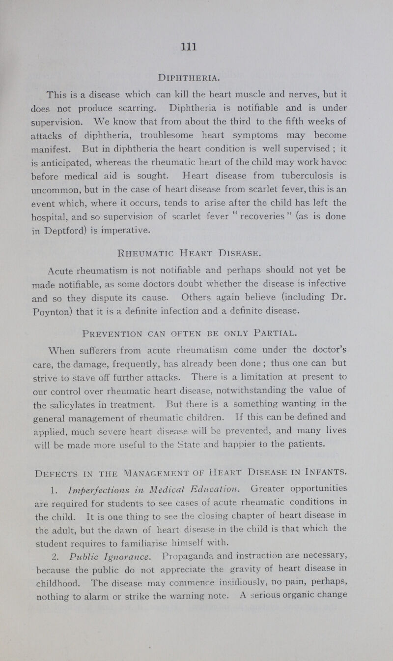 111 Diphtheria. This is a disease which can kill the heart muscle and nerves, but it does not produce scarring. Diphtheria is notifiable and is under supervision. We know that from about the third to the fifth weeks of attacks of diphtheria, troublesome heart symptoms may become manifest. But in diphtheria the heart condition is well supervised ; it is anticipated, whereas the rheumatic heart of the child may work havoc before medical aid is sought. Heart disease from tuberculosis is uncommon, but in the case of heart disease from scarlet fever, this is an event which, where it occurs, tends to arise after the child has left the hospital, and so supervision of scarlet fever recoveries (as is done in Deptford) is imperative. Rheumatic Heart Disease. Acute rheumatism is not notifiable and perhaps should not yet be made notifiable, as some doctors doubt whether the disease is infective and so they dispute its cause. Others again believe (including Dr. Poynton) that it is a definite infection and a definite disease. Prevention can often be only Partial. When sufferers from acute rheumatism come under the doctor's care, the damage, frequently, has already been done; thus one can but strive to stave off further attacks. There is a limitation at present to our control over rheumatic heart disease, notwithstanding the value of the salicylates in treatment. But there is a someth0ing wanting in the general management of rheumatic children. If this can be defined and applied, much severe heart disease will be prevented, and many lives will be made more useful to the State and happier to the patients. Defects in the Management of Heart Disease in Infants. 1. Imperfections in Medical Education. Greater opportunities are required for students to see cases of acute rheumatic conditions in the child. It is one thing to see the closing chapter of heart disease in the adult, but the dawn of heart disease in the child is that which the student requires to familiarise himself with. 2. Public Ignorance. Propaganda and instruction are necessary, because the public do not appreciate the gravity of heart disease in childhood. The disease may commence insidiously, no pain, perhaps, nothing to alarm or strike the warning note. A serious organic change