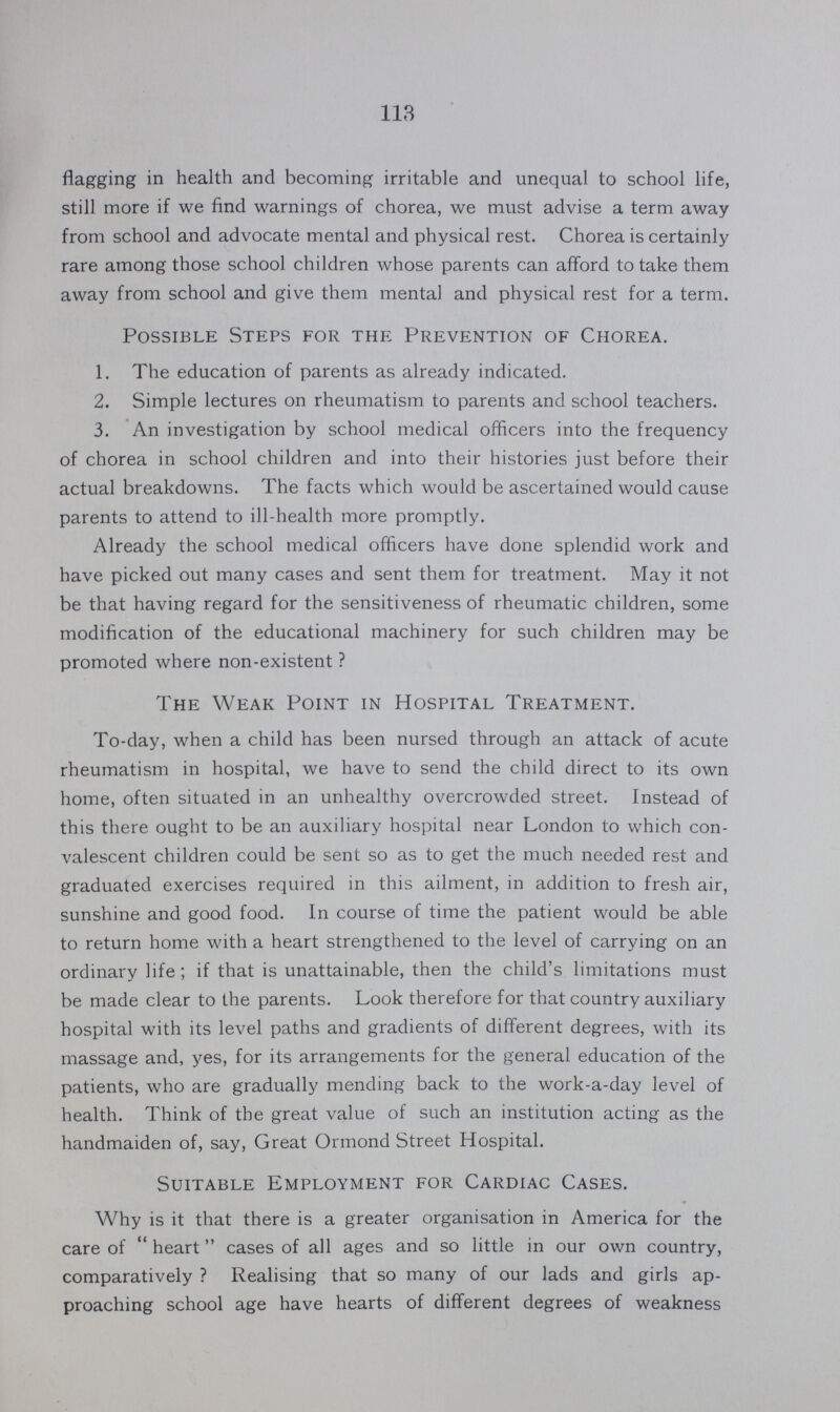 113 flagging in health and becoming irritable and unequal to school life, still more if we find warnings of chorea, we must advise a term away from school and advocate mental and physical rest. Chorea is certainly rare among those school children whose parents can afford to take them away from school and give them mental and physical rest for a term. Possible Steps for the Prevention of Chorea. 1. The education of parents as already indicated. 2. Simple lectures on rheumatism to parents and school teachers. 3. An investigation by school medical officers into the frequency of chorea in school children and into their histories just before their actual breakdowns. The facts which would be ascertained would cause parents to attend to ill-health more promptly. Already the school medical officers have done splendid work and have picked out many cases and sent them for treatment. May it not be that having regard for the sensitiveness of rheumatic children, some modification of the educational machinery for such children may be promoted where non-existent? The Weak Point in Hospital Treatment. To-day, when a child has been nursed through an attack of acute rheumatism in hospital, we have to send the child direct to its own home, often situated in an unhealthy overcrowded street. Instead of this there ought to be an auxiliary hospital near London to which con valescent children could be sent so as to get the much needed rest and graduated exercises required in this ailment, in addition to fresh air, sunshine and good food. In course of time the patient would be able to return home with a heart strengthened to the level of carrying on an ordinary life; if that is unattainable, then the child's limitations must be made clear to the parents. Look therefore for that country auxiliary hospital with its level paths and gradients of different degrees, with its massage and, yes, for its arrangements for the general education of the patients, who are gradually mending back to the work-a-day level of health. Think of the great value of such an institution acting as the handmaiden of, say, Great Ormond Street Hospital. Suitable Employment for Cardiac Cases. Why is it that there is a greater organisation in America for the care of heart cases of all ages and so little in our own country, comparatively? Realising that so many of our lads and girls ap proaching school age have hearts of different degrees of weakness