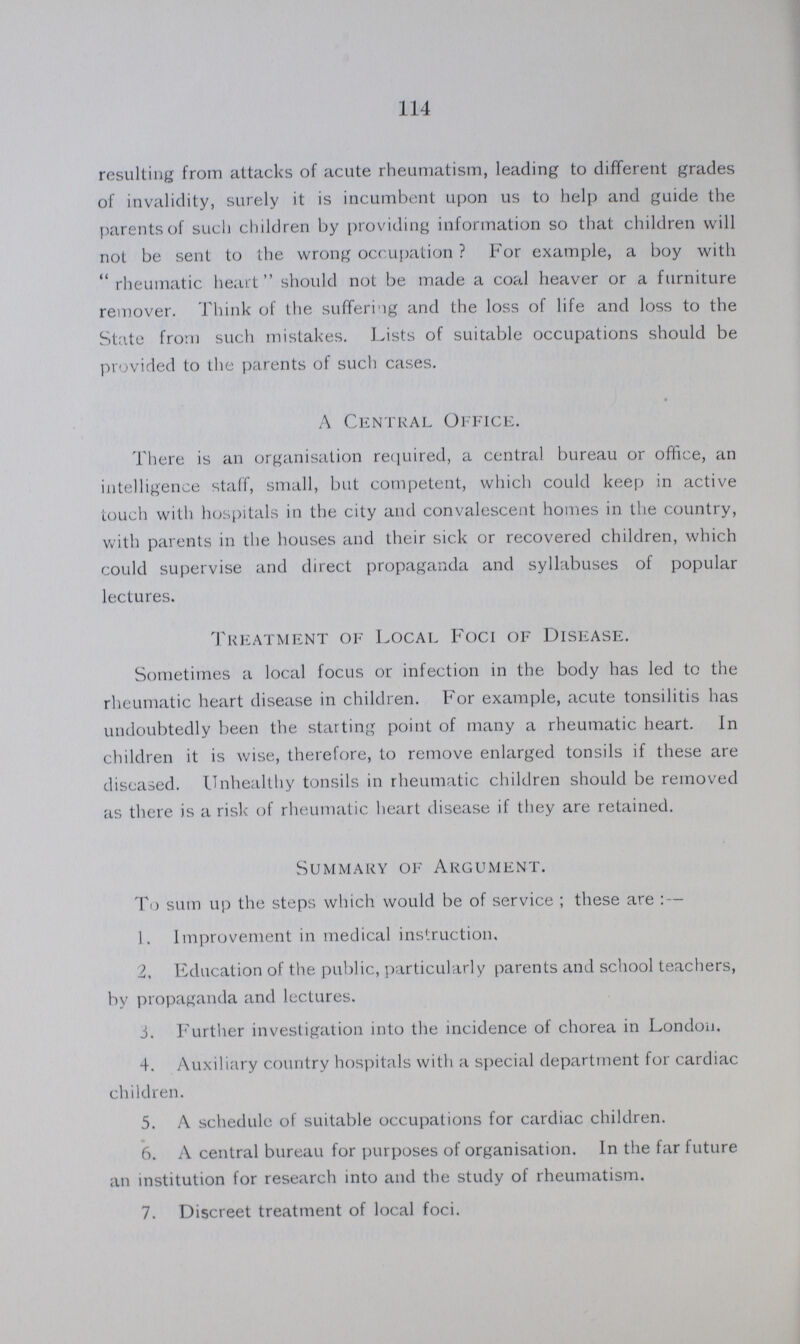 114 resulting from attacks of acute rheumatism, leading to different grades of invalidity, surely it is incumbent upon us to help and guide the parents of such children by providing information so that children will not be sent to the wrong occupation? For example, a boy with rheumatic heart should not be made a coal heaver or a furniture remover. Think of the suffering and the loss of life and loss to the State from such mistakes. Lists of suitable occupations should be provided to the parents of such cases. A Central Office. There is an organisation required, a central bureau or office, an intelligence staff, small, but competent, which could keep in active touch with hospitals in the city and convalescent homes in the country, with parents in the houses and their sick or recovered children, which could supervise and direct propaganda and syllabuses of popular lectures. Treatment of Local Foci of Disease. Sometimes a local focus or infection in the body has led to the rheumatic heart disease in children. For example, acute tonsilitis has undoubtedly been the starting point of many a rheumatic heart. In children it is wise, therefore, to remove enlarged tonsils if these are diseased. Unhealthy tonsils in rheumatic children should be removed as there is a risk of rheumatic heart disease if they are retained. Summary of Argument. To sum up the steps which would be of service; these are:— 1. Improvement in medical instruction. 2, Education of the public, particularly parents and school teachers, by propaganda and lectures. 3. Further investigation into the incidence of chorea in London. 4. Auxiliary country hospitals with a special department for cardiac children. 5. A schedule of suitable occupations for cardiac children. 6. A central bureau for purposes of organisation. In the far future an institution for research into and the study of rheumatism. 7. Discreet treatment of local foci.
