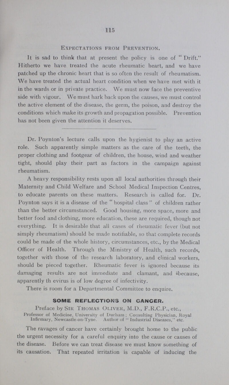 115 Expectations from Prevention, It is sad to think that at present the policy is one of  Drift. Hitherto we have treated the acute rheumatic heart, and we have patched up the chronic heart that is so often the result of rheumatism. We have treated the actual heart condition when we have met with it in the wards or in private practice. We must now face the preventive side with vigour. We must hark back upon the causes, we must control the active element of the disease, the germ, the poison, and destroy the conditions which make its growth and propagation possible. Prevention has not been given the attention it deserves. Dr. Poynton's lecture calls upon the hygienist to play an active role. Such apparently simple matters as the care of the teeth, the proper clothing and footgear of children, the house, wind and weather tight, should play their part as factors in the campaign against rheumatism. A heavy responsibility rests upon all local authorities through their Maternity and Child Welfare and School Medical Inspection Centres, to educate parents on these matters. Research is called for. Dr. Poynton says it is a disease of the hospital class of children rather than the better circumstanced. Good housing, more space, more and better food and clothing, more education, these are required, though not everything. It is desirable that all cases of rheumatic fever (but not simply rheumatism) should be made notifiable, so that complete records could be made of the whole history, circumstances, etc., by the Medical Officer of Health. Through the Ministry of Health, such records, together with those of the research laboratory, and clinical workers, should be pieced together. Rheumatic fever is ignored because its damaging results are not immediate and clamant, and öbecause, apparently th evirus is of low degree of infectivity. There is room for a Departmental Committee to enquire. SOME REFLECTIONS ON CANCER. Preface by Sir Thomas Oliver, M.D., F.R.C.P., etc., Professor of Medicine, University of Durham; Consulting I'hysician, Royal Infirmary, Newcastle-on-Tyne. Author of  Industrial Diseases, etc. The ravages of cancer have certainly brought home to the public the urgent necessity for a careful enquiry into the cause or causes of the disease. Before we can treat disease we must know something of its causation. That repeated irritation is capable of inducing the