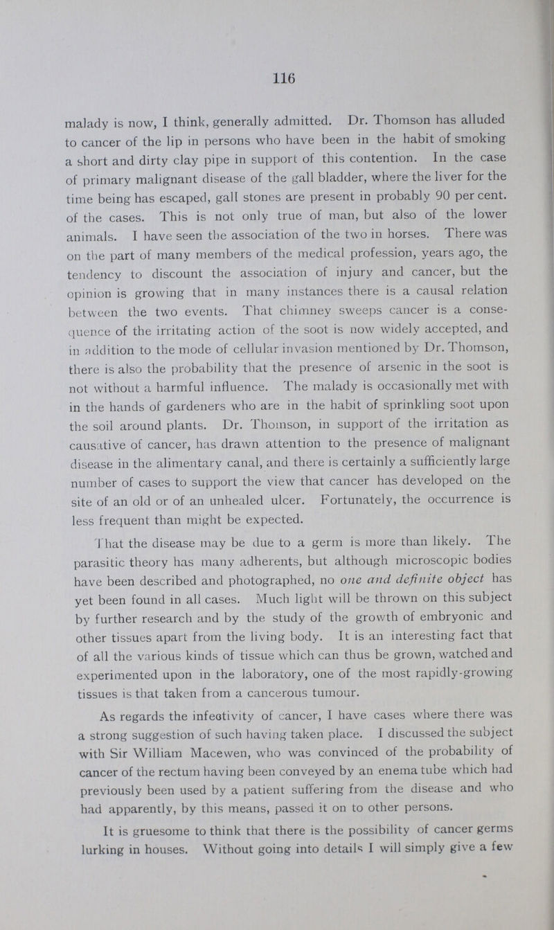 116 malady is now, I think, generally admitted. Dr. Thomson has alluded to cancer of the lip in persons who have been in the habit of smoking a short and dirty clay pipe in support of this contention. In the case of primary malignant disease of the gall bladder, where the liver for the time being has escaped, gall stones are present in probably 90 per cent. of the cases. This is not only true of man, but also of the lower animals. I have seen the association of the two in horses. There was on the part of many members of the medical profession, years ago, the tendency to discount the association of injury and cancer, but the opinion is growing that in many instances there is a causal relation between the two events. That chimney sweeps cancer is a conse quence of the irritating action of the soot is now widely accepted, and in addition to the mode of cellular in vasion mentioned by Dr. Thomson, there is also the probability that the presence of arsenic in the soot is not without a harmful influence. The malady is occasionally met with in the hands of gardeners who are in the habit of sprinkling soot upon the soil around plants. Dr. Thomson, in support of the irritation as causative of cancer, has drawn attention to the presence of malignant disease in the alimentary canal, and there is certainly a sufficiently large number of cases to support the view that cancer has developed on the site of an old or of an unhealed ulcer. Fortunately, the occurrence is less frequent than might be expected. That the disease may be due to a germ is more than likely. The parasitic theory has many adherents, but although microscopic bodies have been described and photographed, no one and definite object has yet been found in all cases. Much light will be thrown on this subject by further research and by the study of the growth of embryonic and other tissues apart from the living body. It is an interesting fact that of all the various kinds of tissue which can thus be grown, watched and experimented upon in the laboratory, one of the most rapidly-growing tissues is that taken from a cancerous tumour. As regards the infeotivity of cancer, I have cases where there was a strong suggestion of such having taken place. I discussed the subject with Sir William Macewen, who was convinced of the probability of cancer of the rectum having been conveyed by an enema tube which had previously been used by a patient suffering from the disease and who had apparently, by this means, passed it on to other persons. It is gruesome to think that there is the possibility of cancer germs lurking in houses. Without going into details I will simply give a few
