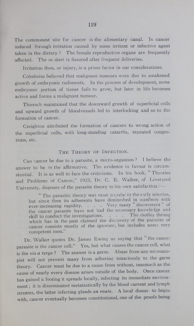 119 The commonest site for cancer is the alimentary canal. Is cancer induced through irritation caused by some irritant or infective agent taken in the dietary? The female reproductive organs are frequently affected. The os uteri is fissured after frequent deliveries. Irritation then, or injury, is a prime factor in our considerations. Cohnheim believed that malignant tumours were due to awakened growth of embryonic rudiments. In the process of development, some embryonic portion of tissue fails to grow, but later in life becomes active and forms a malignant tumour. Thiersch maintained that the downward growth of superficial cells and upward growth of bloodvessels led to interlocking and so to the formation of cancer. Creighton attributed the formation of cancers to wrong action of the superficial cells, with long-standing catarrhs, repeated conges tions, etc. The Theory of Infection. Can cancer be due to a parasite, a micro-organism? I believe the answer to be in the affirmative. The evidence in favour is circum stantial. It is as well to face the criticisms. In his book, Theories and Problems of Cancer, 1923, Dr. C. E. Walker, of Liverpool University, disposes of the parasite theory to his own satisfaction:— The parasitic theory was most popular in theeirly nineties, but since then its adherents have diminished in numbers with ever-increasing rapidity. Very many discoverers of the cancer parasite have not had the necessary knowledge and skill to conduct the investigations. The motley throng which has in the past claimed the discovery of the parasite of cancer consists mostly of the ignorant, but includes some very competent men, Dr. Walker quotes Dr. James Ewing as saying that the cancer parasite is the cancer cell. Yes, but what causes the cancer cell, what is the vis a tergo? The answer is a germ. Abuse from any inicrosco pist will not prevent many from adhering tenaciously to the germ theory. Cancer must be due to a cause from without, inasmuch as the cause of nearly every disease arises outside of the body. Once cancer has gained a footing it spreads locally, infecting its immediate environ ment; it is disseminated metatastically by the blood current and lymph streams, the latter infecting glands en route. A local diseas to begin with, cancer eventually becomes constitutional, one of the proofs being