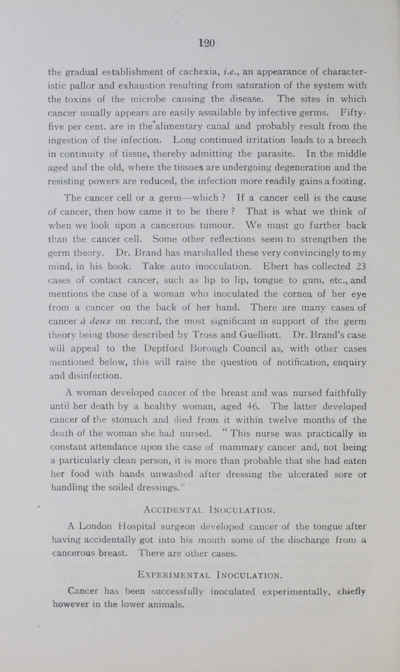 120 the gradual establishment of cachexia, i.e., an appearance of character istic pallor and exhaustion resulting from saturation of the system with the toxins of the microbe causing the disease. The sites in which cancer usually appears are easily assailable by infective germs. Fifty five per cent. are in the alimentary canal and probably result from the ingestion of the infection. Long continued irritation leads to a breech in continuity of tissue, thereby admitting the parasite. In the middle aged and the old, where the tissues are undergoing degeneration and the resisting powers are reduced, the infection more readily gains a footing. The cancer cell or a germ—which? If a cancer cell is the cause of cancer, then how came it to be there? That is what we think of when we look upon a cancerous tumour. We must go further back than the cancer cell. Some other reflections seem to strengthen the germ theory. Dr. Brand has marshalled these very convincingly to my mind, in his book. Take auto inocculation. Ebert has collected 23 cases of contact cancer, such as hp to lip, tongue to gum, etc., and mentions the case of a woman who inoculated the cornea of her eye from a cancer on the back of her hand. There are many cases of cancer a deux on record, the most significant in support of the germ theory being those described by Tross and Guelliott. Dr. Brand's case will appeal to the Deptford Borough Council as, with other cases mentioned below, this will raise the question of notification, enquiry and disinfection. A woman developed cancer of the breast and was nursed faithfully until her death by a healthy woman, aged 46. The latter developed cancer of the stomach and died from it within twelve months of the death of the woman she had nursed. This nurse was practically in constant attendance upon the case of mammary cancer and, not being a particularly clean person, it is more than probable that she had eaten her food with hands unwashed after dressing the ulcerated sore or handling the soiled dressings. Accidental Inoculation. A London Hospital surgeon developed cancer of the tongue after having accidentally got into his mouth some of the discharge from a cancerous breast. There are other cases. Experimental Inoculation. Cancer has been successfully inoculated experimentally, chiefly however in the lower animals.