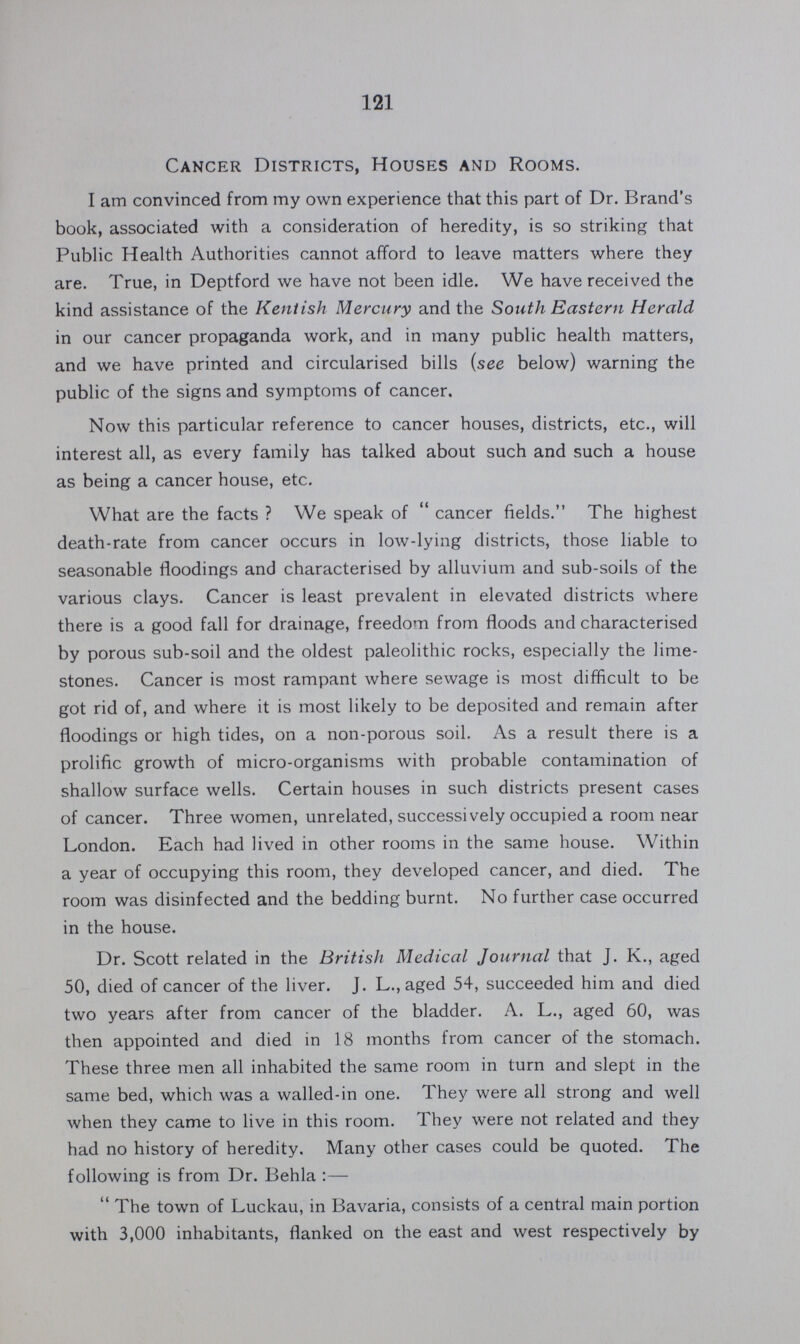 121 Cancer Districts, Houses and Rooms. I am convinced from my own experience that this part of Dr. Brand's book, associated with a consideration of heredity, is so striking that Public Health Authorities cannot afford to leave matters where they are. True, in Deptford we have not been idle. We have received the kind assistance of the Kentish Mercury and the South Eastern Herald in our cancer propaganda work, and in many public health matters, and we have printed and circularised bills (see below) warning the public of the signs and symptoms of cancer. Now this particular reference to cancer houses, districts, etc., will interest all, as every family has talked about such and such a house as being a cancer house, etc. What are the facts? We speak of cancer fields. The highest death-rate from cancer occurs in low-lying districts, those liable to seasonable floodings and characterised by alluvium and sub-soils of the various clays. Cancer is least prevalent in elevated districts where there is a good fall for drainage, freedom from floods and characterised by porous sub-soil and the oldest paleolithic rocks, especially the lime stones. Cancer is most rampant where sewage is most difficult to be got rid of, and where it is most likely to be deposited and remain after floodings or high tides, on a non-porous soil. As a result there is a prolific growth of micro-organisms with probable contamination of shallow surface wells. Certain houses in such districts present cases of cancer. Three women, unrelated, successively occupied a room near London. Each had lived in other rooms in the same house. Within a year of occupying this room, they developed cancer, and died. The room was disinfected and the bedding burnt. No further case occurred in the house. Dr. Scott related in the British Medical Journal that J. K., aged 50, died of cancer of the liver. J. L., aged 54, succeeded him and died two years after from cancer of the bladder. A. L., aged 60, was then appointed and died in 18 months from cancer of the stomach. These three men all inhabited the same room in turn and slept in the same bed, which was a walled-in one. They were all strong and well when they came to live in this room. They were not related and they had no history of heredity. Many other cases could be quoted. The following is from Dr. Behla:— The town of Luckau, in Bavaria, consists of a central main portion with 3,000 inhabitants, flanked on the east and west respectively by