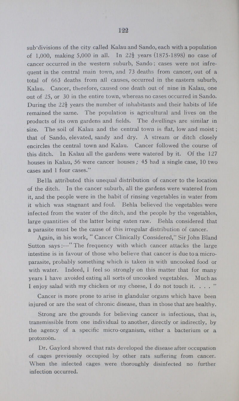 122 subdivisions of the city called Kalau and Sando, each with a population of 1,000, making 5,000 in all. In 22i years (1875-1898) no case of cancer occurred in the western suburb, Sando ; cases were not infre quent in the central main town, and 73 deaths from cancer, out of a total of 663 deaths from all causes, occurred in the eastern suburb, Kalau. Cancer, therefore, caused one death out of nine in Kalau, one out of 25, or 30 in the entire town, whereas no cases occurred in Sando. During the 22½ years the number of inhabitants and their habits of life remained the same. The population is agricultural and lives on the products of its own gardens and fields. The dwellings are similar in size. The soil of Kalau and the central town is flat, low and moist ; that of Sando, elevated, sandy and dry. A stream or ditch closely encircles the central town and Kalau. Cancer followed the course of this ditch. In Kalau all the gardens were watered by it. Of the 127 houses in Kalau, 56 were cancer houses; 45 had a single case, 10 two cases and 1 four cases. Bella attributed this unequal distribution of cancer to the location of the ditch. In the cancer suburb, all the gardens were watered from it, and the people were in the habit of rinsing vegetables in water from it which was stagnant and foul. Behla believed the vegetables were infected from the water of the ditch, and the people by the vegetables, large quantities of the latter being eaten raw. Behla considered that a parasite must be the cause of this irregular distribution of cancer. Again, in his work, Cancer Clinically Considered, Sir John Bland Sutton says:—The frequency with which cancer attacks the large intestine is in favour of those who believe that cancer is due to a micro parasite, probably something which is taken in with uncooked food or with water. Indeed, I feel so strongly on this matter that for many years 1 have avoided eating all sorts of uncooked vegetables. Much as I enjoy salad with my chicken or my cheese, I do not touch it. ...  Cancer is more prone to arise in glandular organs which have been injured or are the seat of chronic disease, than in those that are healthy. Strong are the grounds for believing cancer is infectious, that is, transmissible from one individual to another, directly or indirectly, by the agency of a specific micro-organism, either a bacterium or a protozoon. Dr. Gaylord showed that rats developed the disease after occupation of cages previously occupied by other rats suffering from cancer. When the infected cages were thoroughly disinfected no further infection occurred.