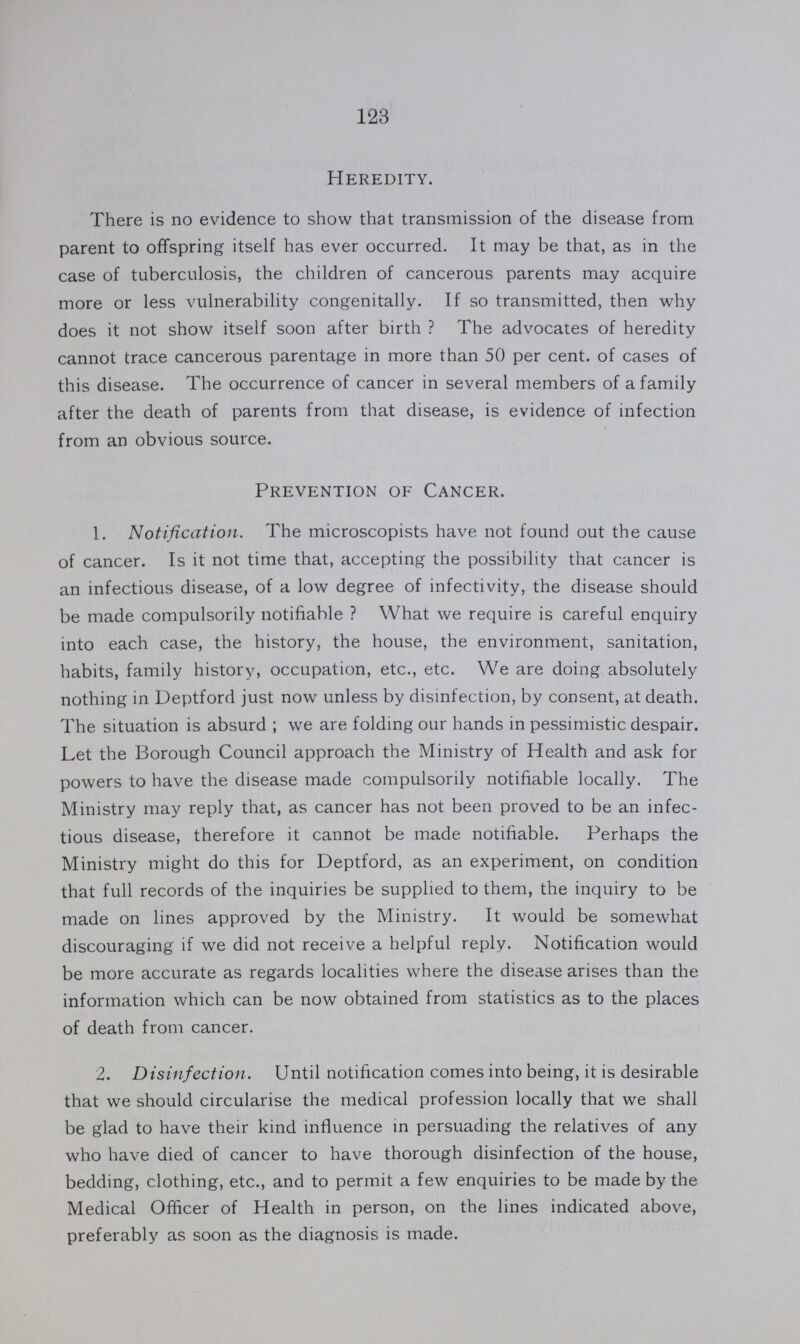 123 Heredity. There is no evidence to show that transmission of the disease from parent to offspring itself has ever occurred. It may be that, as in the case of tuberculosis, the children of cancerous parents may acquire more or less vulnerability congenitally. If so transmitted, then why does it not show itself soon after birth ? The advocates of heredity cannot trace cancerous parentage in more than 50 per cent, of cases of this disease. The occurrence of cancer in several members of a family after the death of parents from that disease, is evidence of infection from an obvious source. Prevention of Cancer. 1. Notification. The microscopists have not found out the cause of cancer. Is it not time that, accepting the possibility that cancer is an infectious disease, of a low degree of infectivity, the disease should be made compulsorily notifiable ? What we require is careful enquiry into each case, the history, the house, the environment, sanitation, habits, family history, occupation, etc., etc. We are doing absolutely nothing in Deptford just now unless by disinfection, by consent, at death. The situation is absurd; we are folding our hands in pessimistic despair. Let the Borough Council approach the Ministry of Health and ask for powers to have the disease made compulsorily notifiable locally. The Ministry may reply that, as cancer has not been proved to be an infec tious disease, therefore it cannot be made notifiable. Perhaps the Ministry might do this for Deptford, as an experiment, on condition that full records of the inquiries be supplied to them, the inquiry to be made on lines approved by the Ministry. It would be somewhat discouraging if we did not receive a helpful reply. Notification would be more accurate as regards localities where the disease arises than the information which can be now obtained from statistics as to the places of death from cancer. 2. Disinfection. Until notification comes into being, it is desirable that we should circularise the medical profession locally that we shall be glad to have their kind influence in persuading the relatives of any who have died of cancer to have thorough disinfection of the house, bedding, clothing, etc., and to permit a few enquiries to be made by the Medical Officer of Health in person, on the lines indicated above, preferably as soon as the diagnosis is made.