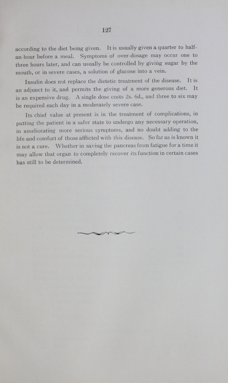 127 according to the diet being given. It is usually given a quarter to half an-hour before a meal. Symptoms of over-dosage may occur one to three hours later, and can usually be controlled by giving sugar by the mouth, or in severe cases, a solution of glucose into a vein. Insulin does not replace the dietetic treatment of the disease. It is an adjunct to it, and permits the giving of a more generous diet. It is an expensive drug. A single dose costs 2s. 6d., and three to six may be required each day in a moderately severe case. Its chief value at present is in the treatment of complications, in putting the patient in a safer state to undergo any necessary operation, in ameliorating more serious symptoms, and no doubt adding to the life and comfort of those afflicted with this disease. So far as is known it is not a cure. Whether in saving the pancreas from fatigue for a time it may allow that organ to completely recover its function in certain cases has still to be determined.