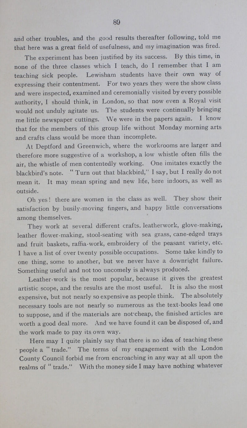 89 and other troubles, and the good results thereafter following, told me that here was a great field of usefulness, and my imagination was fired. The experiment has been justified by its success. By this time, in none of the three classes which I teach, do I remember that I am teaching sick people. Lewisham students have their own way of expressing their contentment. For two years they were the show class and were inspected, examined and ceremonially visited by every possible authority, I should think, in London, so that now even a Royal visit would not unduly agitate us. The students were continually bringing me little newspaper cuttings. We were in the papers again. I know that for the members of this group life without Monday morning arts and crafts class would be more than incomplete. At Deptford and Greenwich, where the workrooms are larger and therefore more suggestive of a workshop, a low whistle often fills the air, the whistle of men contentedly working. One imitates exactly the blackbird's note. Turn out that blackbird, I say, but I really do not mean it. It may mean spring and new life, here indoors, as well as outside. Oh yes! there are women in the class as well. They show their satisfaction by busily-moving fingers, and happy little conversations among themselves. They work at several different crafts, leatherwork, glove-making, leather flower-making, stool-seating with sea grass, cane-edged trays and fruit baskets, raffia-work, embroidery of the peasant variety, etc. I have a list of over twenty possible occupations. Some take kindly to one thing, some to another, but we never have a downright failure. Something useful and not too uncomely is always produced. Leather-work is the most popular, because it gives the greatest artistic scope, and the results are the most useful. It is also the most expensive, but not nearly so expensive as people think. The absolutely necessary tools are not nearly so numerous as the text-books lead one to suppose, and if the materials are notxheap, the finished articles are worth a good deal more. And we have found it can be disposed of, and the work made to pay its own way. Here may I quite plainly say that there is no idea of teaching these people a trade. The terms of my engagement with the London County Council forbid me from encroaching in any way at all upon the realms of trade. With the money side I may have nothing whatever