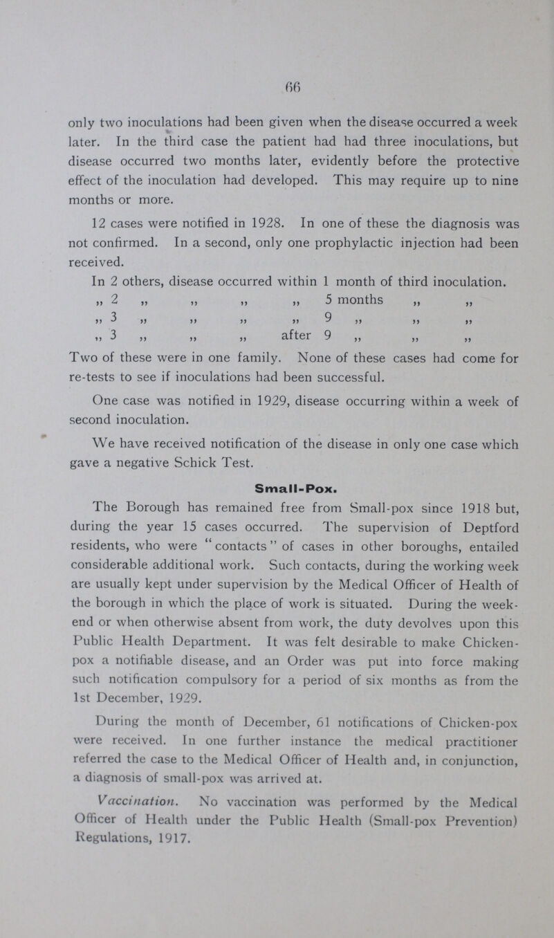 66 only two inoculations had been given when the disease occurred a week later. In the third case the patient had had three inoculations, but disease occurred two months later, evidently before the protective effect of the inoculation had developed. This may require up to nine months or more. 12 cases were notified in 1928. In one of these the diagnosis was not confirmed. In a second, only one prophylactic injection had been received. In 2 others, disease occurred within 1 month of third inoculation. ” 2 ” ” ” ” 5 months ” ” 3 9 ” ” ” ” ” ” ” 3 ” ” ” after 9 ” ” ” Two of these were in one family. None of these cases had come for re-tests to see if inoculations had been successful. One case was notified in 1929, disease occurring within a week of second inoculation. We have received notification of the disease in only one case which gave a negative Schick Test. Small-Pox. The Borough has remained free from Small-pox since 1918 but, during the year 15 cases occurred. The supervision of Deptford residents, who were contact  of cases in other boroughs, entailed considerable additional work. Such contacts, during the working week are usually kept under supervision by the Medical Officer of Health of the borough in which the place of work is situated. During the week end or when otherwise absent from work, the duty devolves upon this Public Health Department. It was felt desirable to make Chicken pox a notifiable disease, and an Order was put into force making such notification compulsory for a period of six months as from the 1st December, 1929. During the month of December, 61 notifications of Chicken-pox were received. In one further instance the medical practitioner referred the case to the Medical Officer of Health and, in conjunction, a diagnosis of small-pox was arrived at. Vaccination. No vaccination was performed by the Medical Officer of Health under the Public Health (Small-pox Prevention) Regulations, 1917.