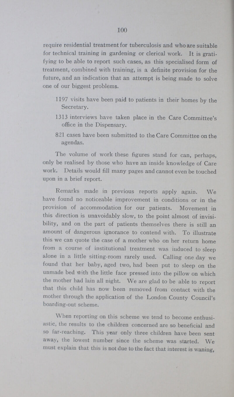 100 require residential treatment for tuberculosis and who are suitable for technical training in gardening or clerical work. It is grati fying to be able to report such cases, as this specialised form of treatment, combined with training, is a definite provision for the future, and an indication that an attempt is being made to solve one of our biggest problems. 1197 visits have been paid to patients in their homes by the Secretary. 1313 interviews have taken place in the Care Committee's office in the Dispensary. 821 cases have been submitted to the Care Committee on the agendas. The volume of work these figures stand for can, perhaps, only be realised by those who have an inside knowledge of Care work. Details would fill many pages and cannot even be touched upon in a brief report. Remarks made in previous reports apply again. We have found no noticeable improvement in conditions or in the provision of accommodation for our patients. Movement in this direction is unavoidably slow, to the point almost of invisi bility, and on the part of patients themselves there is still an amount of dangerous ignorance to contend with. To illustrate this we can quote the case of a mother who on her return home from a course of institutional treatment was induced to sleep alone in a little sitting-room rarely used. Calling one day we found that her baby, aged two, had been put to sleep on the unmade bed With the little face pressed into the pillow on which the mother had lain all night. We are glad to be able to report that this child has now been removed from contact with the mother through the application of the London County Council's boarding-out scheme. When reporting on this scheme we tend to become enthusi astic, the results to the children concerned are so beneficial and so far-reaching. This year only three children have been sent away, the lowest number since the scheme was started. We must explain that this is not due to the fact that interest is waning,