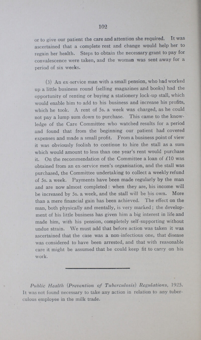 102 or to give our patient the care and attention she required. It was ascertained that a complete rest and change would help her to regain her health. Steps to obtain the necessary grant to pay for convalescence were taken, and the woman was sent away for a period of six weeks. (3) An ex-service man with a small pension, who had worked up a little business round (selling magazines and books) had the opportunity of renting or buying a stationery lock-up stall, which would enable him to add to his business and increase his profits, which he took. A rent of 5s. a week was charged, as he could not pay a lump sum down to purchase. This came to the know ledge of the Care Committee who watched results for a period and found that from the beginning our patient had covered expenses and made a small profit. From a business point of view it was obviously foolish to continue to hire the stall as a sum which would amount to less than one year's rent would purchase it. On the recommendation of the Committee a loan of £10 was obtained from an ex-service men's organisation, and the stall was purchased, the Committee undertaking to collect a weekly refund of 5s. a week. Payments have been made regularly by the man and are now almost completed : when they are, his income will be increased by 5s. a week, and the stall will be his own. More than a mere financial gain has been achieved. The effect on the man, both physically and mentally, is very marked; the develop ment of his little business has given him a big interest in life and made him, with his pension, completely self-supporting without undue strain. We must add that before action was taken it was ascertained that the case was a non-infectious one, that disease was considered to have been arrested, and that with reasonable care it might be assumed that he could keep fit to carry on his work. Public Health (Prevention of Tuberculosis) Regulations, 1925. It was not found necessary to take any action in relation to any tuber culous employee in the milk trade.