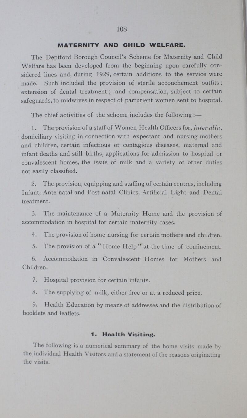 108 MATERNITY AND CHILD WELFARE. The Deptford Borough Council's Scheme for Maternity and Child Welfare has been developed from the beginning upon carefully con sidered lines and, during 1929, certain additions to the service were made. Such included the provision of sterile accouchement outfits; extension of dental treatment; and compensation, subject to certain safeguards, to midwives in respect of parturient women sent to hospital. The chief activities of the scheme includes the following 1. The provision of a staff of Women Health Officers for, inter alia, domiciliary visiting in connection with expectant and nursing mothers and children, certain infectious or contagious diseases, maternal and infant deaths and still births, applications for admission to hospital or convalescent homes, the issue of milk and a variety of other duties not easily classified. 2. The provision, equipping and staffing of certain centres, including Infant, Ante-natal and Post-natal Clinics, Artificial Light and Dental treatment. 3. The maintenance of a Maternity Home and the provision of accommodation in hospital for certain maternity cases. 4. The provision of home nursing for certain mothers and children. 5. The provision of a Home Help at the time of confinement. 6. Accommodation in Convalescent Homes for Mothers and Children. 7. Hospital provision for certain infants. 8. The supplying of milk, either free or at a reduced price. 9. Health Education by means of addresses and the distribution of booklets and leaflets. 1. Health Visiting. 1 he following is a numerical summary of the home visits made by the individual Health Visitors and a statement of the reasons originating the visits.