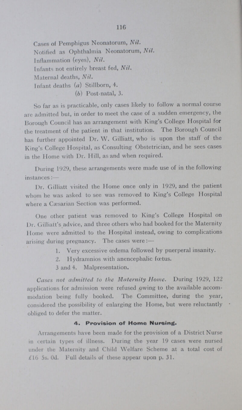 116 Cases of Pemphigus Neonatorum, Nil. Notified as Ophthalmia Neonatorum, Nil. Inflammation (eyes), Nil. Infants not entirely breast fed, Nil. Maternal deaths, Nil. Infant deaths (a) Stillborn, 4. (b) Post-natal, 3. So far as is practicable, only cases likely to follow a normal course are admitted but, in order to meet the case of a sudden emergency, the Borough Council has an arrangement with King's College Hospital for the treatment of the patient in that institution. The Borough Council has further appointed Dr. W. Gilliatt, who is upon the staff of the King's College Hospital, as Consulting Obstetrician, and he sees cases in the Home with Dr. Hill, as and when required. During 1929, these arrangements were made use of in the following instances:- Dr. Gilliatt visited the Home once only in 1929, and the patient whom he was asked to see was removed to King's College Hospital where a Cæsarian Section was performed. One other patient was removed to King's College Hospital on Dr. Gilliatt's advice, and three others who had booked for the Maternity Home were admitted to the Hospital instead, owing to complications arising during pregnancy. The cases were:— 1. Very excessive œdema followed by puerperal insanity. 2. Hydramnios with anencephalic fœtus. 3 and 4. Malpresentation. Cases not admitted to the Maternity Home. During 1929, 122 applications for admission were refused owing to the available accom modation being fully booked. The Committee, during the year, considered the possibility of enlarging the Home, but were reluctantly obliged to defer the matter. 4. Provision of Home Nursing. Arrangements have been made for the provision of a District Nurse in certain types of illness. During the year 19 cases were nursed under the Maternity and Child Welfare Scheme at a total cost of £16 5s. 0d. Full details of these appear upon p. 31.