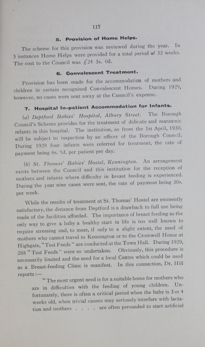 117 5. Provision of Home Helps. The scheme for this provision was reviewed during the year. In 5 instances Home Helps were provided for a total period of 32 weeks. The cost to the Council was £24 5s. 0d. 6. Convalescent Treatment. Provision has been made for the accommodation of mothers and children in certain recognised Convalescent Homes. During 1929, however, no cases were sent away at the Council's expense. 7. Hospital In-patient Accommodation for Infants. (a) Deptford Babies' Hospital, Albury Street. The Borough Council's Scheme provides for the treatment of delicate and marasmic infants in this hospital. The institution, as from the 1st April, 1930, will be subject to inspection by an officer of the Borough Council. During 1929 four infants were referred for treatment, the rate of payment being 6s. 6d. per patient per day. (b) St. Thomas' Babies' Hostel, Kennington. An arrangement exists between the Council and this institution for the reception of mothers and infants where difficulty in breast feeding is experienced. During the year nine cases were sent, the rate of payment being 30s. per week. While the results of treatment at St. Thomas' Hostel are eminently satisfactory, the distance from Deptford is a drawback to full use being made of the facilities afforded. The importance of breast feeding as the only way to give a baby a healthy start in life is too well known to require stressing and, to meet, if only to a slight extent, the need of mothers who cannot travel to Kennington or to the Cromwell House at Highgate, Test Feeds  are conducted at the Town Hall. During 1929, 288 Test Feeds were so undertaken. Obviously, this procedure is necessarily limited and the need for a local Centre which could be used as a Breast-feeding Clinic is manifest. In this connection, Dr. Hill reports:— The most urgent need is for a suitable home for mothers who are in difficulties with the feeding of young children. Un fortunately, there is often a critical period when the baby is 3 or 4 weeks old, when trivial causes may seriously interfere with lacta tion and mothers are often persuaded to start artificial