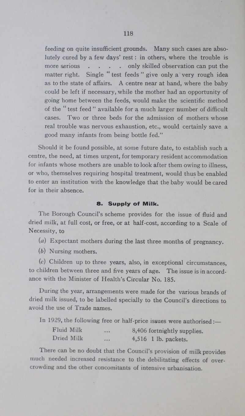 118 feeding on quite insufficient grounds. Many such cases are abso lutely cured by a few days' rest: in others, where the trouble is more serious only skilled observation can put the matter right. Single test feeds give only a very rough idea as to the state of affairs. A centre near at hand, where the baby could be left if necessary, while the mother had an opportunity of going home between the feeds, would make the scientific method of the test feed available for a much larger number of difficult cases. Two or three beds for the admission of mothers whose real trouble was nervous exhaustion, etc., would certainly save a good many infants from being bottle fed. Should it be found possible, at some future date, to establish such a centre, the need, at times urgent, for temporary resident accommodation for infants whose mothers are unable to look after them owing to illness, or who, themselves requiring hospital treatment, would thus be enabled to enter an institution with the knowledge that the baby would be cared for in their absence. 8. Supply of Milk. The Borough Council's scheme provides for the issue of fluid and dried milk, at full cost, or free, or at half-cost, according to a Scale of Necessity, to (a) Expectant mothers during the last three months of pregnancy. (b) Nursing mothers. (c) Children up to three years, also, in exceptional circumstances, to children between three and five years of age. The issue is in accord ance with the Minister of Health's Circular No. 185. During the year, arrangements were made for the various brands of dried milk issued, to be labelled specially to the Council's directions to avoid the use of Trade names. In 1929, the following free or half-price issues were authorised:— Fluid Milk 8,406 fortnightly supplies. Dried Milk 4,516 1 lb. packets. There can be no doubt that the Council's provision of milk provides much needed increased resistance to the debilitating effects of over crowding and the other concomitants of intensive urbanisation.
