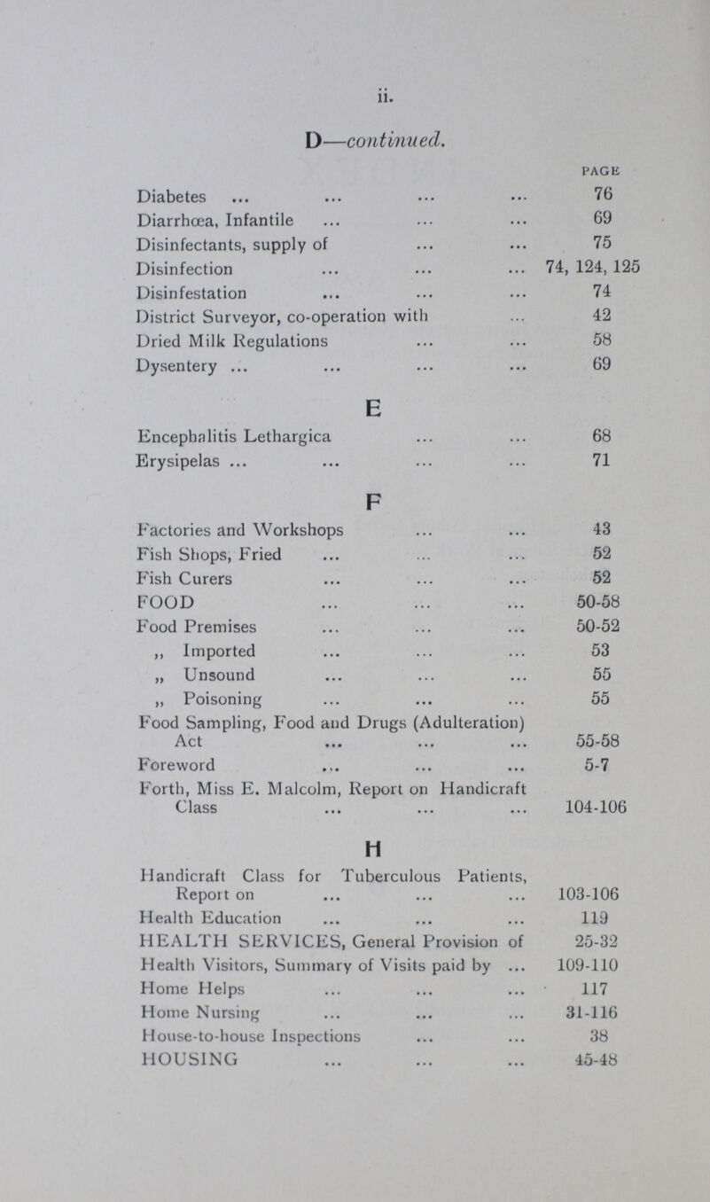 ii. D—continued. PAGE Diabetes 76 Diarrhoea, Infantile 69 Disinfectants, supply of 75 Disinfection 74, 124, 125 Disinfestation 74 District Surveyor, co-operation with 42 Dried Milk Regulations 58 Dysentery 69 E Encephalitis Lethargica 68 Erysipelas 71 F Factories and Workshops 43 Fish Shops, Fried 52 Fish Curers 52 FOOD 50-58 Food Premises 50-52 ,, Imported 53 „ Unsound 55 ,, Poisoning 55 Food Sampling, Food and Drugs (Adulteration) Act 55-58 Foreword 5-7 Forth, Miss E. Malcolm, Report on Handicraft Class 104-106 H Handicraft Class for Tuberculous Patients, Report on 103-106 Health Education 119 HEALTH SERVICES, General Provision of 25-32 Health Visitors, Summary of Visits paid by 109-110 Home Helps 117 Home Nursing 31-116 House-to-house Inspections 38 HOUSING 45-48