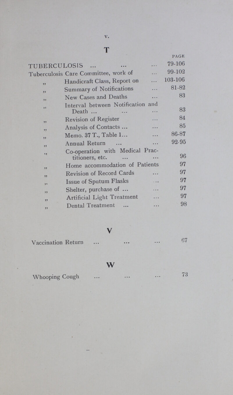 V. T PAGE TUBERCULOSIS 79-106 Tuberculosis Care Committee, work of 99-102 „ Handicraft Class, Report on 103-106 „ Summary of Notifications 81-82 „ New Cases and Deaths 83 „ Interval between Notification and Death 83 „ Revision of Register 84 „ Analysis of Contacts 85 „ Memo. 37 T., Table 1 86-87 „ Annual Return 92-95 „ Co-operation with Medical Prac titioners, etc. 96 „ Home accommodation of Patients 97 „ Revision of Record Cards 97 „ Issue of Sputum Flasks 97 „ Shelter, purchase of 97 „ Artificial Light Treatment 97 „ Dental Treatment 98 V Vaccination Return 67 w Whooping Cough 73