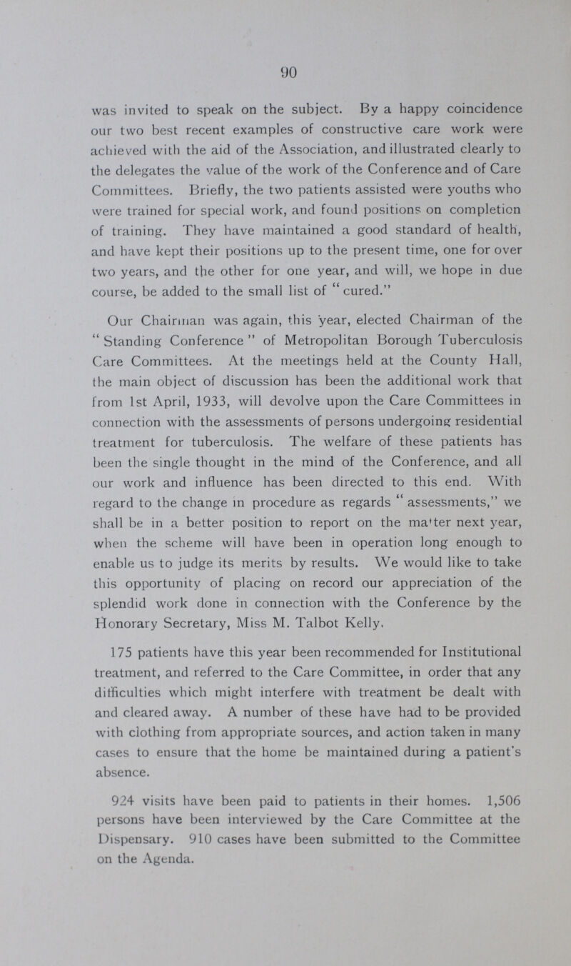 90 was invited to speak on the subject. By a happy coincidence our two best recent examples of constructive care work were achieved with the aid of the Association, and illustrated clearly to the delegates the value of the work of the Conference and of Care Committees. Briefly, the two patients assisted were youths who were trained for special work, and found positions on completion of training. They have maintained a good standard of health, and have kept their positions up to the present time, one for over two years, and the other for one year, and will, we hope in due course, be added to the small list of cured. Our Chairman was again, this year, elected Chairman of the Standing Conference of Metropolitan Borough Tuberculosis Care Committees. At the meetings held at the County Hall, the main object of discussion has been the additional work that from 1st April, 1933, will devolve upon the Care Committees in connection with the assessments of persons undergoing residential treatment for tuberculosis. The welfare of these patients has been the single thought in the mind of the Conference, and all our work and influence has been directed to this end. With regard to the change in procedure as regards assessments, we shall be in a better position to report on the ma'ter next year, when the scheme will have been in operation long enough to enable us to judge its merits by results. We would like to take this opportunity of placing on record our appreciation of the splendid work done in connection with the Conference by the Honorary Secretary, Miss M. Talbot Kelly. 175 patients have this year been recommended for Institutional treatment, and referred to the Care Committee, in order that any difficulties which might interfere with treatment be dealt with and cleared away. A number of these have had to be provided with clothing from appropriate sources, and action taken in many cases to ensure that the home be maintained during a patient's absence. 924 visits have been paid to patients in their homes. 1,506 persons have been interviewed by the Care Committee at the Dispensary. 910 cases have been submitted to the Committee on the Agenda.