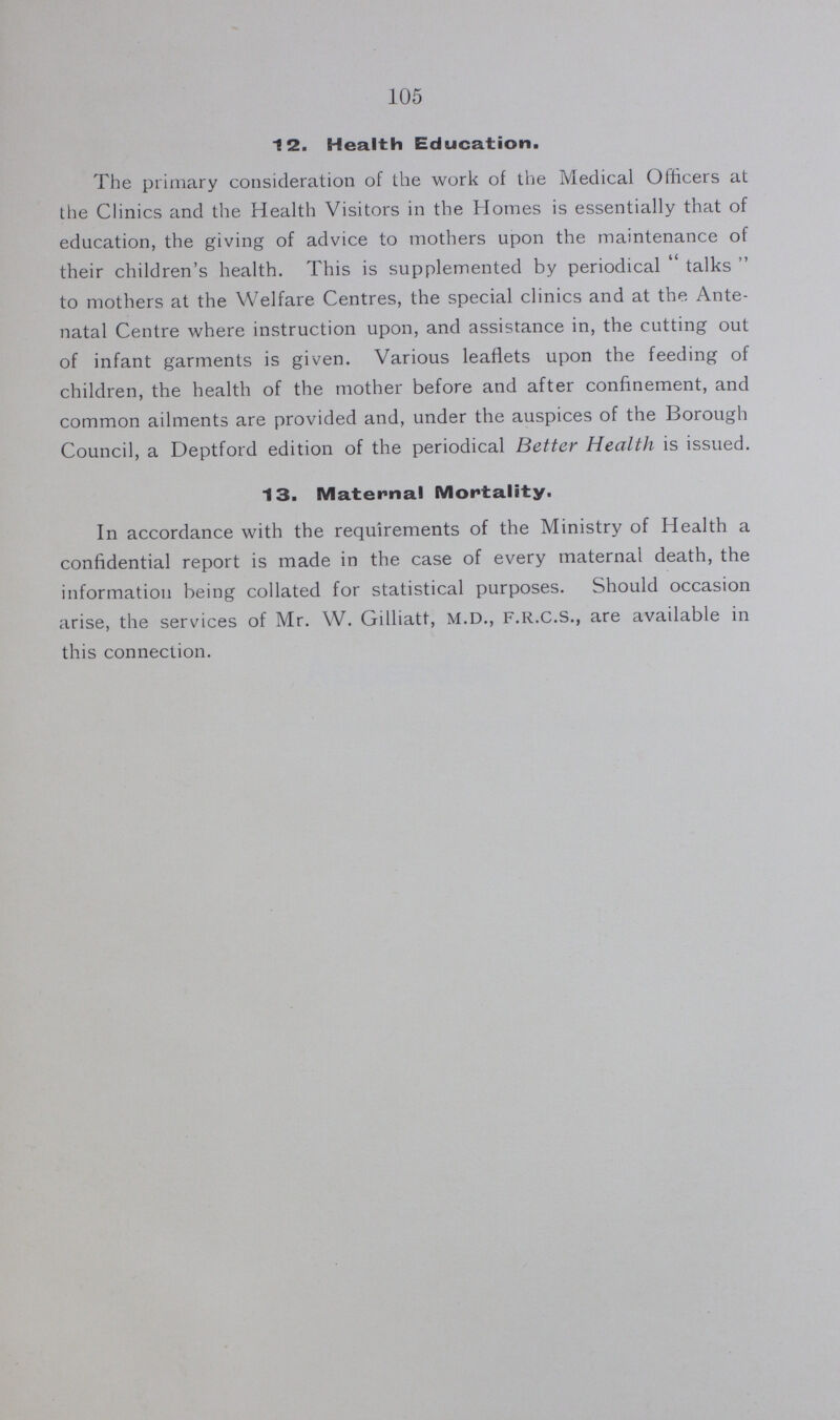 105 12. Health Education. The primary consideration of the work of the Medical Officers at the Clinics and the Health Visitors in the Homes is essentially that of education, the giving of advice to mothers upon the maintenance of their children's health. This is supplemented by periodical talks to mothers at the Welfare Centres, the special clinics and at the Ante natal Centre where instruction upon, and assistance in, the cutting out of infant garments is given. Various leaflets upon the feeding of children, the health of the mother before and after confinement, and common ailments are provided and, under the auspices of the Borough Council, a Deptford edition of the periodical Better Health is issued. 13. Maternal Mortality. In accordance with the requirements of the Ministry of Health a confidential report is made in the case of every maternal death, the information being collated for statistical purposes. Should occasion arise, the services of Mr. W. Gilliatt, M.D., F.R.C.S., are available in this connection.