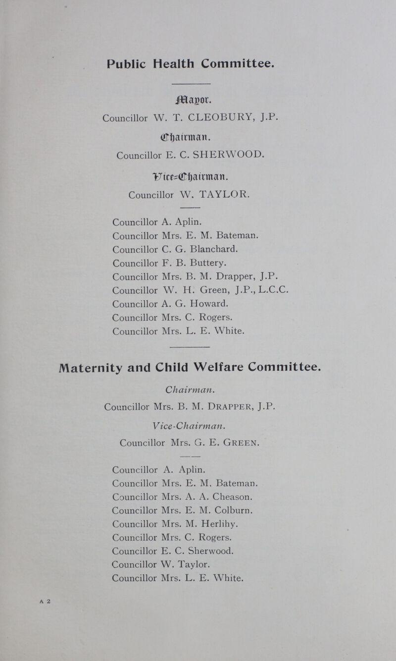 Public Health Committee. Manor. Councillor W. T. CLEOBURY, J.P. Chairman. Councillor E. C. SHERWOOD. Vice-Chairman. Councillor W. TAYLOR. Councillor A. Aplin. Councillor Mrs. E. M. Bateman. Councillor C. G. Blanchard. Councillor F. B. Buttery. Councillor Mrs. B. M. Drapper, J.P. Councillor W. H. Green, J.P., L.C.C. Councillor A. G. Howard. Councillor Mrs. C. Rogers. Councillor Mrs. L. E. White. Maternity and Child Welfare Committee. Chairman. Councillor Mrs. B. M. Drapper, J.P. Vice-Chairman. Councillor Mrs. G. E. Green. Councillor A. Aplin. Councillor Mrs. E. M. Bateman. Councillor Mrs. A. A. Cheason. Councillor Mrs. E. M. Colburn. Councillor Mrs. M. Herlihy. Councillor Mrs. C. Rogers. Councillor E. C. Sherwood. Councillor W. Taylor. Councillor Mrs. L. E. White. a 2