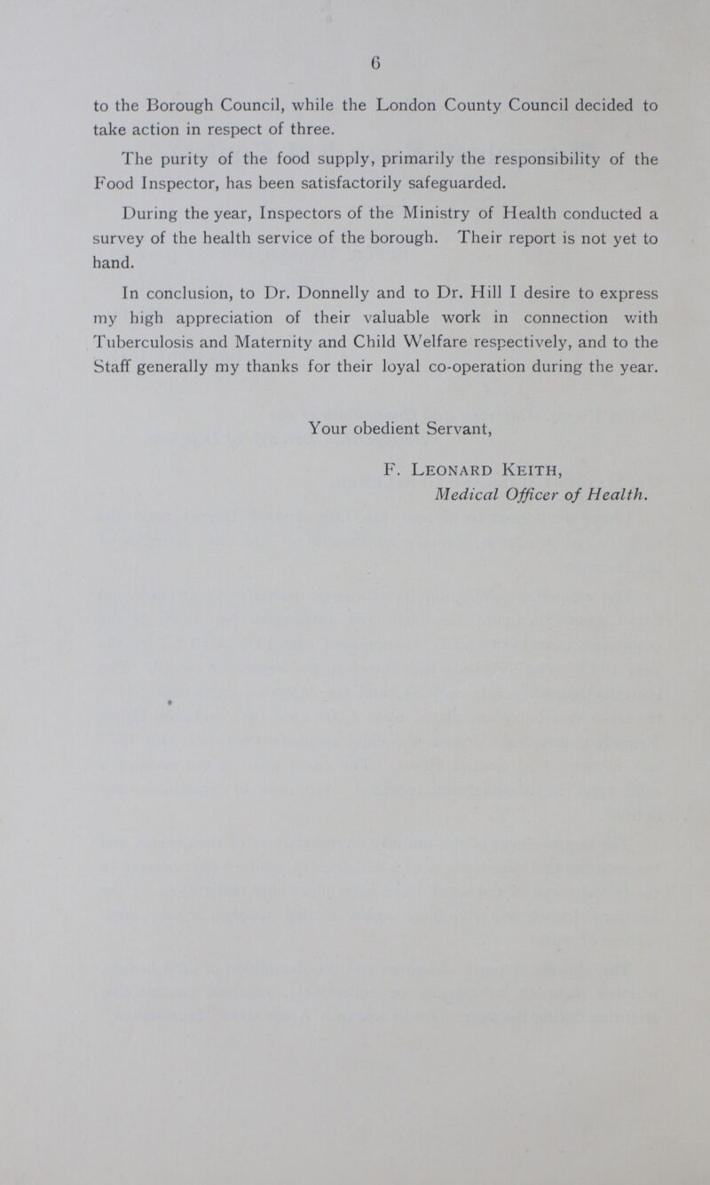 6 to the Borough Council, while the London County Council decided to take action in respect of three. The purity of the food supply, primarily the responsibility of the Food Inspector, has been satisfactorily safeguarded. During the year, Inspectors of the Ministry of Health conducted a survey of the health service of the borough. Their report is not yet to hand. In conclusion, to Dr. Donnelly and to Dr, Hill I desire to express my high appreciation of their valuable work in connection with Tuberculosis and Maternity and Child Welfare respectively, and to the Staff generally my thanks for their loyal co-operation during the year. Your obedient Servant, F. Leonard Keith, Medical Officer of Health.
