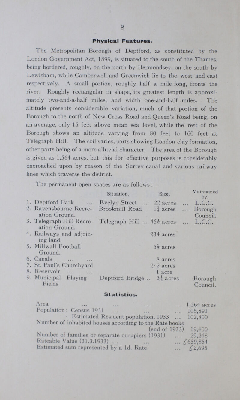 8 Physical Features. The Metropolitan Borough of Deptford, as constituted by the London Government Act, 1899, is situated to the south of the Thames, being bordered, roughly, on the north by Bermondsey, on the south by Lewisham, while Camberwell and Greenwich lie to the west and east respectively. A small portion, roughly half a mile long, fronts the river. Roughly rectangular in shape, its greatest length is approxi mately two-and-a-half miles, and width one-and-half miles. The altitude presents considerable variation, much of that portion of the Borough to the north of New Cross Road and Queen's Road being, on an average, only 15 feet above mean sea level, while the rest of the Borough shows an altitude varying from 80 feet to 160 feet at Telegraph Hill. The soil varies, parts showing London clay formation, other parts being of a more alluvial character. The area of the Borough is given as 1,564 acres, but this for effective purposes is considerably encroached upon by reason of the Surrey canal and various railway lines which traverse the district. The permanent open spaces are as follows Situation. 1. Deptford Park 2. Ravensbourne Recre¬ ation Ground. 3. Telegraph Hill Recre¬ ation Ground. 4. Railways and adjoin¬ ing land. 5. Millwall Football Ground. 6. Canals 7. St. Paul's Churchyard 8. Reservoir 9. Municipal Playing Fields Evelyn Street . Brookmill Road Telegraph Hill . Size. 22 acres I¼ acres 45½ acres 234 acres 5½ acres 8 acres 2.2 acres 1 acre Deptford Bridge 3½ acres Statistics. Maintained by. L.C.C. Borough Council. L.C.C. Area Population: Census 1931 Estimated Resident population, 1933 Number of inhabited houses according to the Rate books (end of 1933) Number of families or separate occupiers (1931) Rateable Value (31.3.1933) Estimated sum represented by a Id. Rate Borough Council. 1,564 acres 106,891 102,800 19,400 29,248 £659,854 £2,695