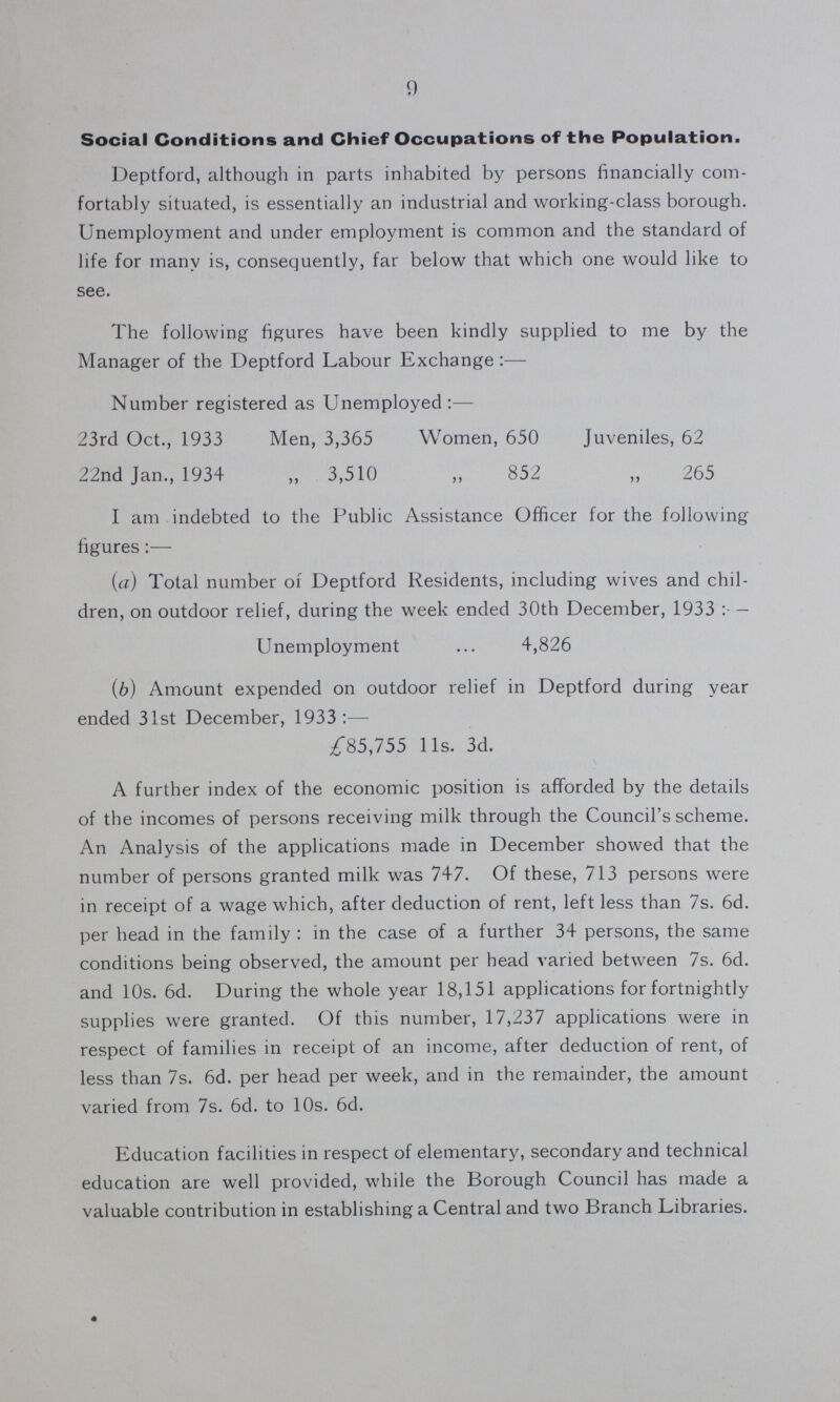 9 Social Conditions and Chief Occupations of the Population. Deptford, although in parts inhabited by persons financially com fortably situated, is essentially an industrial and working-class borough. Unemployment and under employment is common and the standard of life for many is, consequently, far below that which one would like to see. The following figures have been kindly supplied to me by the Manager of the Deptford Labour Exchange:— Number registered as Unemployed:— 23rd Oct., 1933 Men, 3,365 Women, 650 Juveniles, 62 22nd Jan., 1934 ,, 3,510 ,, 852 ,, 265 I am indebted to the Public Assistance Officer for the following figures:— (a) Total number or Deptford Residents, including wives and chil dren, on outdoor relief, during the week ended 30th December, 1933:— Unemployment 4,826 (b) Amount expended on outdoor relief in Deptford during year ended 31st December, 1933:— £85,755 lis. 3d. A further index of the economic position is afforded by the details of the incomes of persons receiving milk through the Council's scheme. An Analysis of the applications made in December showed that the number of persons granted milk was 747. Of these, 713 persons were in receipt of a wage which, after deduction of rent, left less than 7s. 6d. per head in the family : in the case of a further 34 persons, the same conditions being observed, the amount per head varied between 7s. 6d. and 10s. 6d. During the whole year 18,151 applications for fortnightly supplies were granted. Of this number, 17,237 applications were in respect of families in receipt of an income, after deduction of rent, of less than 7s. 6d. per head per week, and in the remainder, the amount varied from 7s. 6d. to 10s. 6d. Education facilities in respect of elementary, secondary and technical education are well provided, while the Borough Council has made a valuable contribution in establishing a Central and two Branch Libraries.