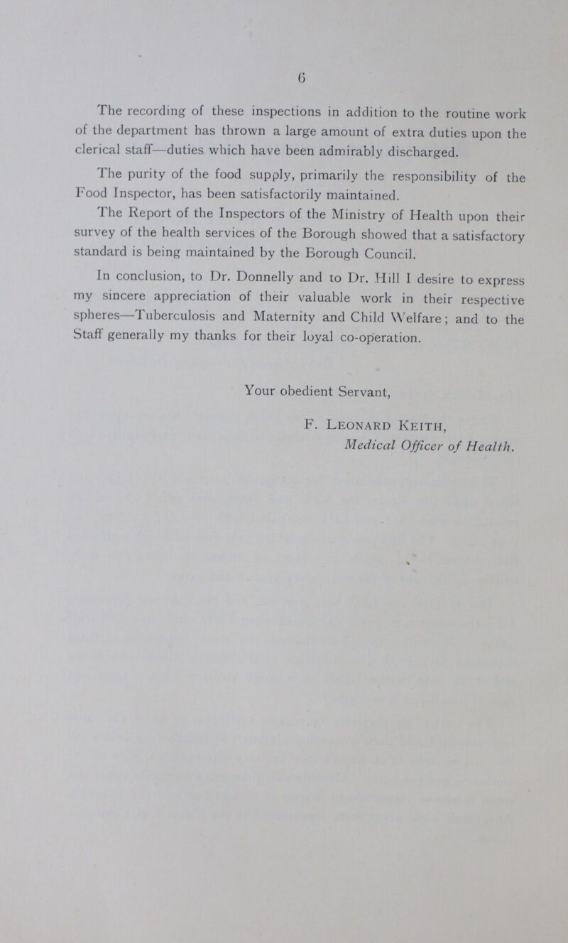 6 The recording of these inspections in addition to the routine work of the department has thrown a large amount of extra duties upon the clerical staff—duties which have been admirably discharged. The purity of the food supply, primarily the responsibility of the Food Inspector, has been satisfactorily maintained. The Report of the Inspectors of the Ministry of Health upon their survey of the health services of the Borough showed that a satisfactory standard is being maintained by the Borough Council. In conclusion, to Dr. Donnelly and to Dr, Hill I desire to express my sincere appreciation of their valuable work in their respective spheres—Tuberculosis and Maternity and Child Welfare; and to the Staff generally my thanks for their loyal co-operation. Your obedient Servant, F. Leonard Keith, Medical Officer of Health.