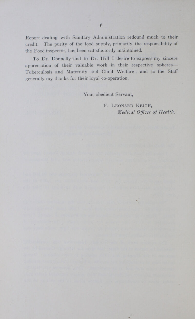 6 Report dealing with Sanitary Administration redound much to their credit. The purity of the food supply, primarily the responsibility of the Food inspector, has been satisfactorily maintained. To Dr. Donnelly and to Dr. Hill I desire to express my sincere appreciation of their valuable work in their respective spheres— Tuberculosis and Maternity and Child Welfare; and to the Staff generally my thanks for their loyal co-operation. Your obedient Servant, F. Leonard Keith, Medical Officer of Health.