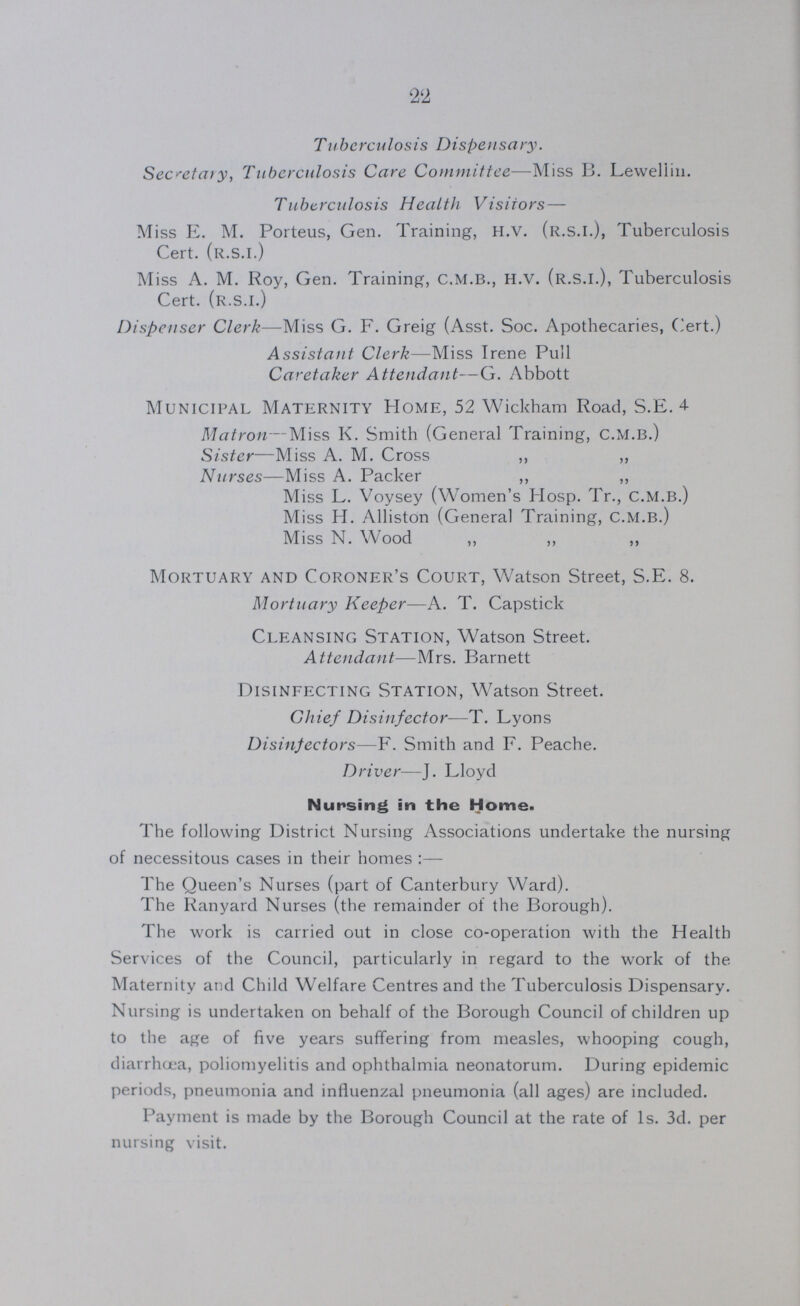 22 Tuberculosis Dispensary. Secretary, Tuberculosis Care Committee—Miss B. Leweliin. Tuberculosis Health Visitors— Miss E. M. Porteus, Gen. Training, H.V. (R.S.I.), Tuberculosis Cert, (R.S.I.) Miss A. M. Roy, Gen. Training, C.M.B., H.V. (R.S.I.), Tuberculosis Cert, (R.S.I.) Dispenser Clerk—Miss G. F. Greig (Asst. Soc. Apothecaries, Cert.) Assistant Clerk—Miss Irene Pull Caretaker Attendant—G. Abbott Municipal Maternity Home, 52 Wickham Road, S.E. 4 Matron—Miss K. Smith (General Training, C.M.B.) Sister—Miss A. M. Cross ,, ,, Nurses—Miss A. Packer ,, ,, Miss L. Voysey (Women's Hosp. Tr., C.M.B.) Miss H. Alliston (General Training, C.M.B.) Miss N. Wood ,, ,, ,, Mortuary and Coroner's Court, Watson Street, S.E. 8. Mortuary Keeper—A. T. Capstick Cleansing Station, Watson Street. Attendant—Mrs. Barnett Disinfecting Station, Watson Street. Chief Disinfector-—T. Lyons Disinfectors—F. Smith and F. Peache. Driver—J. Lloyd Nursing in the Home. The following District Nursing Associations undertake the nursing of necessitous cases in their homes:— The Queen's Nurses (part of Canterbury Ward). The Ranyard Nurses (the remainder of the Borough). The work is carried out in close co-operation with the Health Services of the Council, particularly in regard to the work of the Maternity and Child Welfare Centres and the Tuberculosis Dispensary. Nursing is undertaken on behalf of the Borough Council of children up to the age of five years suffering from measles, whooping cough, diarrhoea, poliomyelitis and ophthalmia neonatorum. During epidemic periods, pneumonia and influenzal pneumonia (all ages) are included. Payment is made by the Borough Council at the rate of Is. 3d. per nursing visit.