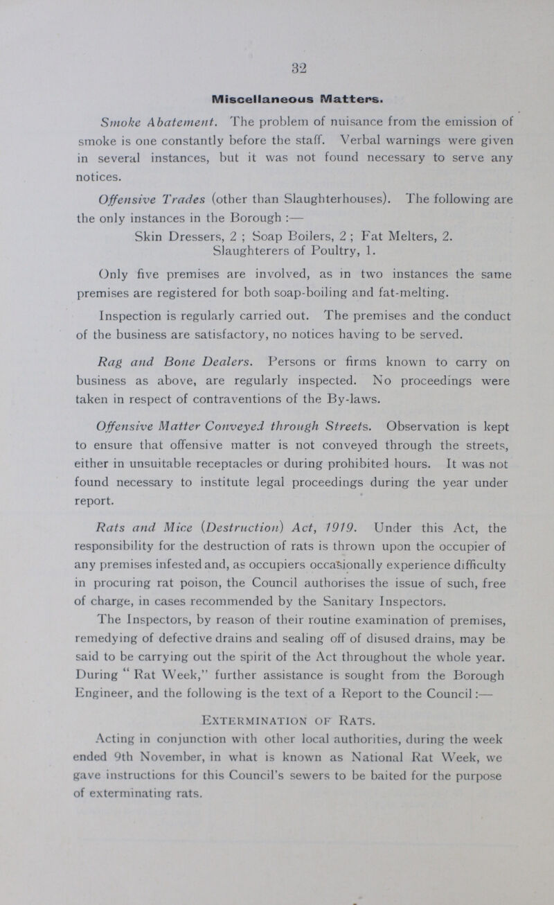 32 Miscellaneous Matters. Smoke Abatement. The problem of nuisance from the emission of smoke is one constantly before the staff. Verbal warnings were giver in several instances, but it was not found necessary to serve any notices. Offensive Trades (other than Slaughterhouses). The following are the only instances in the Borough:— Skin Dressers, 2; Soap Boilers, 2; Fat Melters, 2. Slaughterers of Poultry, 1. Only five premises are involved, as in two instances the same premises are registered for both soap-boiling and fat-melting. Inspection is regularly carried out. The premises and the conduct of the business are satisfactory, no notices having to be served. Rag and Bone Dealers. Persons or firms known to carry on business as above, are regularly inspected. No proceedings were taken in respect of contraventions of the By-laws. Offensive Matter Conveyed through Streets. Observation is kept to ensure that offensive matter is not conveyed through the streets, either in unsuitable receptacles or during prohibited hours. It was not found necessary to institute legal proceedings during the year under report. Rats and Mice (Destruction) Act, 1919. Under this Act, the responsibility for the destruction of rats is thrown upon the occupier of any premises infested and, as occupiers occasionally experience difficulty in procuring rat poison, the Council authorises the issue of such, free of charge, in cases recommended by the Sanitary Inspectors. The Inspectors, by reason of their routine examination of premises, remedying of defective drains and sealing off of disused drains, may be said to be carrying out the spirit of the Act throughout the whole year. During Rat Week, further assistance is sought from the Borough Engineer, and the following is the text of a Report to the Council:— Extermination of Rats. Acting in conjunction with other local authorities, during the week ended 9th November, in what is known as National Rat Week, we gave instructions for this Council's sewers to be baited for the purpose of exterminating rats.