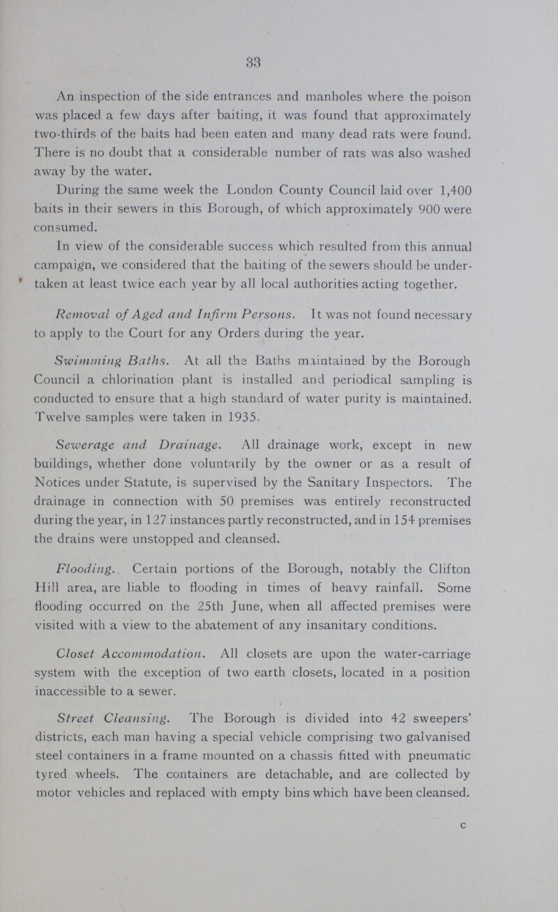 33 An inspection of the side entrances and manholes where the poison was placed a few days after baiting, it was found that approximately two-thirds of the baits had been eaten and many dead rats were found. There is no doubt that a considerable number of rats was also washed away by the water. During the same week the London County Council laid over 1,400 baits in their sewers in this Borough, of which approximately 900 were consumed. In view of the considerable success which resulted from this annual campaign, we considered that the baiting of the sewers should be under taken at least twice each year by all local authorities acting together. Removal of Aged and Infirm Persons. It was not found necessary to apply to the Court for any Orders during the year. Swimming Baths. At all the Baths maintained by the Borough Council a chlorination plant is installed and periodical sampling is conducted to ensure that a high standard of water purity is maintained. Twelve samples were taken in 1935. Sewerage and Drainage. All drainage work, except in new buildings, whether done voluntarily by the owner or as a result of Notices under Statute, is supervised by the Sanitary Inspectors. The drainage in connection with 50 premises was entirely reconstructed during the year, in 127 instances partly reconstructed, and in 154 premises the drains were unstopped and cleansed. Flooding. Certain portions of the Borough, notably the Clifton Hill area, are liable to flooding in times of heavy rainfall. Some flooding occurred on the 25th June, when all affected premises were visited with a view to the abatement of any insanitary conditions. Closet Accommodation. All closets are upon the water-carriage system with the exception of two earth closets, located in a position inaccessible to a sewer. Street Cleansing. The Borough is divided into 42 sweepers' districts, each man having a special vehicle comprising two galvanised steel containers in a frame mounted on a chassis fitted with pneumatic tyred wheels. The containers are detachable, and are collected by motor vehicles and replaced with empty bins which have been cleansed. c