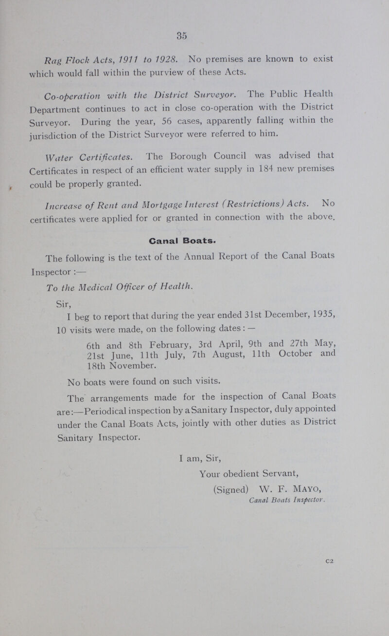 35 Rag Flock Acts, 1911 to 1928. No premises are known to exist which would fall within the purview of these Acts. Co-operation with the District Surveyor. The Public Health Department continues to act in close co-operation with the District Surveyor. During the year, 56 cases, apparently falling within the jurisdiction of the District Surveyor were referred to him. Water Certificates. The Borough Council was advised that Certificates in respect of an efficient water supply in 184 new premises could be properly granted. Increase of Rent and Mortgage Interest (Restrictions) Acts. No certificates were applied for or granted in connection with the above. Canal Boats. The following is the text of the Annual Report of the Canal Boats Inspector :— To the Medical Oificer of Health. Sir, I beg to report that during the year ended 31st December, 1935, 10 visits were made, on the following dates: — 6th and 8th February, 3rd April, 9th and 27th May, 21st June, 11th July, 7th August, 11th October and 18th November. No boats were found on such visits. The arrangements made for the inspection of Canal Boats are:—Periodical inspection by a Sanitary Inspector, duly appointed under the Canal Boats Acts, jointly with other duties as District Sanitary Inspector. I am, Sir, Your obedient Servant, (Signed) W. F. Mayo, Canal Boats Inspector. c2