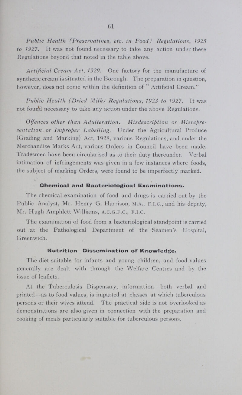 61 Public Health (Preservatives, etc. in Food) Regulations, 1925 to 1927. It was not found necessary to take any action under these Regulations beyond that noted in the table above. Artificial Cream Act, 1929. One factory for the manufacture of synthetic cream is situated in the Borough. The preparation in question, however, does not come within the definition of  Artificial Cream. Public Health (Dried Milk) Regulations, 1923 to 1927. It was not founVl necessary to take any action under the above Regulations. Offences other than Adulteration. Misdescription or Misrepre sentation or Improper Labelling. Under the Agricultural Produce (Grading and Marking) Act, 1928, various Regulations, and under the Merchandise Marks Act, various Orders in Council have been made. Tradesmen have been circularised as to their duty thereunder. Verbal intimation of infringements was given in a few instances where foods, the subject of marking Orders, were found to be imperfectly marked. Chemical and Bacteriological Examinations. The chemical examination of food and drugs is carried out by the Public Analyst, Mr. Henry G. Harrison, M.A., F.I.C., and his deputy, Mr. Hugh Amphlett Williams, a.C.G.F.C., F.l.c. The examination of food from a bacteriological standpoint is carried out at the Pathological Department of the Seamen's Hospital, Greenwich. Nutrition—Dissemination of Knowledge. The diet suitable for infants and young children, and food values generally are dealt with through the Welfare Centres and by the issue of leaflets. At the Tuberculosis Dispensary, information—both verbal and printed—as to food values, is imparted at classes at which tuberculous persons or their wives attend. The practical side is not overlooked as demonstrations are also given in connection with the preparation and cooking of meals particularly suitable for tuberculous persons.