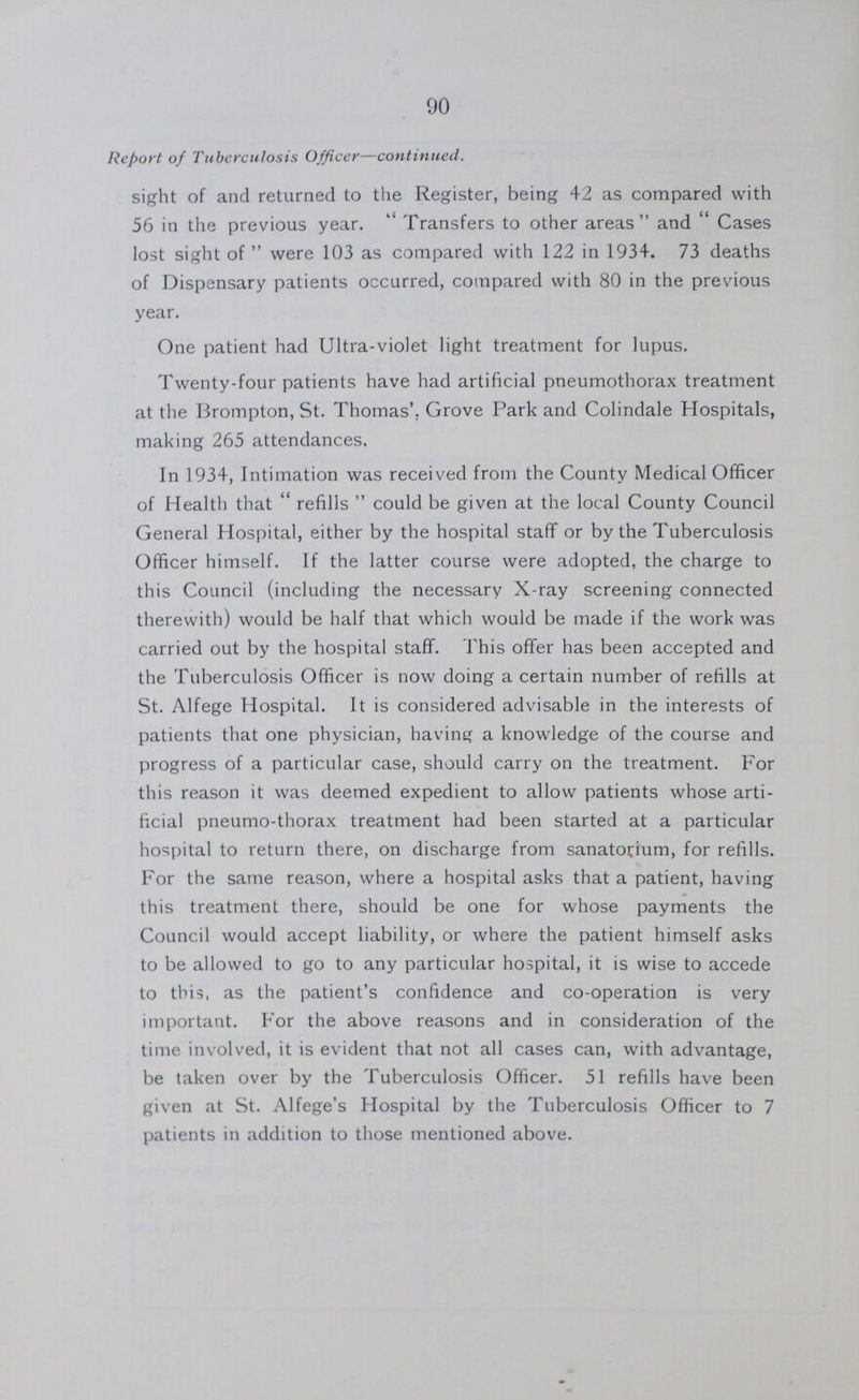 90 Report of Tuberculosis Officer—continued. sight of and returned to the Register, being 42 as compared with 56 in the previous year. Transfers to other areas and Cases lost sight of were 103 as compared with 122 in 1934. 73 deaths of Dispensary patients occurred, compared with 80 in the previous year. One patient had Ultra-violet light treatment for lupus. Twenty-four patients have had artificial pneumothorax treatment at the Brompton, St. Thomas'. Grove Park and Colindale Hospitals, making 265 attendances. In 1934, Intimation was received from the County Medical Officer of Health that refills could be given at the local County Council General Hospital, either by the hospital staff or by the Tuberculosis Officer himself. If the latter course were adopted, the charge to this Council (including the necessary X-ray screening connected therewith) would be half that which would be made if the work was carried out by the hospital staff. This offer has been accepted and the Tuberculosis Officer is now doing a certain number of refills at St. Alfege Hospital. It is considered advisable in the interests of patients that one physician, having a knowledge of the course and progress of a particular case, should carry on the treatment. For this reason it was deemed expedient to allow patients whose arti ficial pneumo-thorax treatment had been started at a particular hospital to return there, on discharge from sanatorium, for refills. For the same reason, where a hospital asks that a patient, having this treatment there, should be one for whose payments the Council would accept liability, or where the patient himself asks to be allowed to go to any particular hospital, it is wise to accede to this, as the patient's confidence and co-operation is very important. For the above reasons and in consideration of the time involved, it is evident that not all cases can, with advantage, be taken over by the Tuberculosis Officer. 51 refills have been given at St. Alfege's Hospital by the Tuberculosis Officer to 7 patients in addition to those mentioned above.